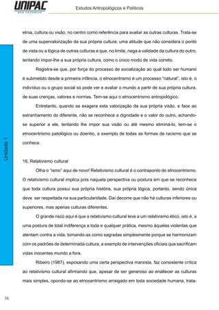 36
Unidade1 Estudos Antropológicos e Políticos
etnia, cultura ou visão, no centro como referência para avaliar as outras culturas. Trata-se
de uma supervalorização da sua própria cultura; uma atitude que não considera o ponto
de vista ou a lógica de outras culturas e que, no limite, nega a validade da cultura do outro,
tentando impor-lhe a sua própria cultura, como o único modo de vida correto.
	 Registra-se que, por força do processo de socialização ao qual todo ser humano
é submetido desde a primeira infância, o etnocentrismo é um processo “natural”, isto é, o
indivíduo ou o grupo social só pode ver e avaliar o mundo a partir de sua própria cultura,
de suas crenças, valores e normas. Tem-se aqui o etnocentrismo antropológico.
	 Entretanto, quando se exagera esta valorização da sua própria visão, e face ao
estranhamento do diferente, não se reconhece a dignidade e o valor do outro, achando-
se superior a ele, tentando lhe impor sua visão ou até mesmo eliminá-lo, tem-se o
etnocentrismo patológico ou doentio, a exemplo de todas as formas de racismo que se
conhece.
16. Relativismo cultural
	 Olha o “ismo” aqui de novo! Relativismo cultural é o contraponto do etnocentrismo.
O relativismo cultural implica pois naquela perspectiva ou postura em que se reconhece
que toda cultura possui sua própria história, sua própria lógica, portanto, sendo única
deve ser respeitada na sua particularidade. Daí decorre que não há culturas inferiores ou
superiores, mas apenas culturas diferentes.
	 O grande risco aqui é que o relativismo cultural leve a um relativismo ético, isto é, a
uma postura de total indiferença a toda e qualquer prática, mesmo àquelas violentas que
atentam contra a vida, tomando-as como sagradas simplesmente porque se harmonizam
com os padrões de determinada cultura, a exemplo de intervenções oficiais que sacrificam
vidas inocentes mundo a fora.
	 Ribeiro (1987), esposando uma certa perspectiva marxista, faz consistente crítica
ao relativismo cultural afirmando que, apesar de ser generoso ao enaltecer as culturas
mais simples, opondo-se ao etnocentrismo arraigado em toda sociedade humana, trata-
 