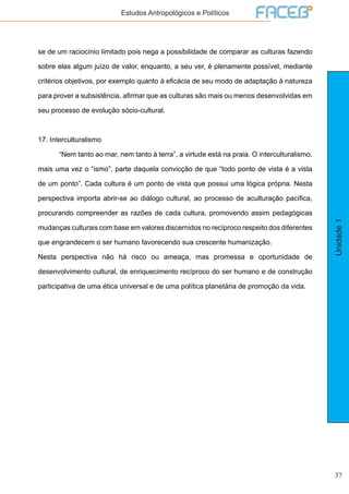 37
Unidade1
Estudos Antropológicos e Políticos
se de um raciocínio limitado pois nega a possibilidade de comparar as culturas fazendo
sobre elas algum juízo de valor, enquanto, a seu ver, é plenamente possível, mediante
critérios objetivos, por exemplo quanto à eficácia de seu modo de adaptação à natureza
para prover a subsistência, afirmar que as culturas são mais ou menos desenvolvidas em
seu processo de evolução sócio-cultural.
17. Interculturalismo
	 “Nem tanto ao mar, nem tanto à terra”, a virtude está na praia. O interculturalismo,
mais uma vez o “ismo”, parte daquela convicção de que “todo ponto de vista é a vista
de um ponto”. Cada cultura é um ponto de vista que possui uma lógica própria. Nesta
perspectiva importa abrir-se ao diálogo cultural, ao processo de aculturação pacífica,
procurando compreender as razões de cada cultura, promovendo assim pedagógicas
mudanças culturais com base em valores discernidos no recíproco respeito dos diferentes
que engrandecem o ser humano favorecendo sua crescente humanização.
Nesta perspectiva não há risco ou ameaça, mas promessa e oportunidade de
desenvolvimento cultural, de enriquecimento recíproco do ser humano e de construção
participativa de uma ética universal e de uma política planetária de promoção da vida.
 