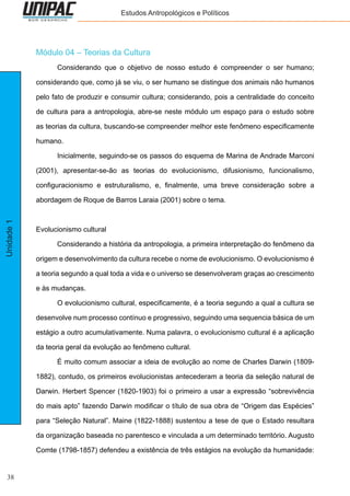 38
Unidade1 Estudos Antropológicos e Políticos
Módulo 04 – Teorias da Cultura
	 Considerando que o objetivo de nosso estudo é compreender o ser humano;
considerando que, como já se viu, o ser humano se distingue dos animais não humanos
pelo fato de produzir e consumir cultura; considerando, pois a centralidade do conceito
de cultura para a antropologia, abre-se neste módulo um espaço para o estudo sobre
as teorias da cultura, buscando-se compreender melhor este fenômeno especificamente
humano.
	 Inicialmente, seguindo-se os passos do esquema de Marina de Andrade Marconi
(2001), apresentar-se-ão as teorias do evolucionismo, difusionismo, funcionalismo,
configuracionismo e estruturalismo, e, finalmente, uma breve consideração sobre a
abordagem de Roque de Barros Laraia (2001) sobre o tema.
Evolucionismo cultural
	 Considerando a história da antropologia, a primeira interpretação do fenômeno da
origem e desenvolvimento da cultura recebe o nome de evolucionismo. O evolucionismo é
a teoria segundo a qual toda a vida e o universo se desenvolveram graças ao crescimento
e às mudanças.
	 O evolucionismo cultural, especificamente, é a teoria segundo a qual a cultura se
desenvolve num processo contínuo e progressivo, seguindo uma sequencia básica de um
estágio a outro acumulativamente. Numa palavra, o evolucionismo cultural é a aplicação
da teoria geral da evolução ao fenômeno cultural.
	 É muito comum associar a ideia de evolução ao nome de Charles Darwin (1809-
1882), contudo, os primeiros evolucionistas antecederam a teoria da seleção natural de
Darwin. Herbert Spencer (1820-1903) foi o primeiro a usar a expressão “sobrevivência
do mais apto” fazendo Darwin modificar o título de sua obra de “Origem das Espécies”
para “Seleção Natural”. Maine (1822-1888) sustentou a tese de que o Estado resultara
da organização baseada no parentesco e vinculada a um determinado território. Augusto
Comte (1798-1857) defendeu a existência de três estágios na evolução da humanidade:
 
