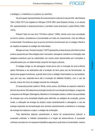 39
Unidade1
Estudos Antropológicos e Políticos
o teológico, o metafísico e o positivo ou científico.
	 Os principais representantes do evolucionismo cultural no século XIX são Edward
Tylor (1832-1917) da Inglaterra e Morgan (1818-1881) dos Estados Unidos, e no século
XX, representando o neoevolucionismo, o também norte americano, Leslie White (1900-
1975).
	 Edward Tylor em seu livro “Primitive culture” (1865), dando uma nova conotação
ao termo cultura, considerava a humanidade um todo em crescimento, indo da infância
à maturidade. Considerava que os povos primitivos encontravam-se no estágio infantil e
as nações europeias no estágio da maturidade.
	 Morgan em seu “Ancient society” (1877) apresentou a tese de que a família humana
evoluiu passando por três estágios bem marcados: selvageria, barbárie e civilização; tais
estágios evolutivos que se subdividiam em outros eram demarcados por invenções e
caracterizados por um determinado conjunto de traços culturais.
	 O estágio antigo ou da selvageria iniciar-se-ia com a invenção do arco-e-flecha
pelos Polinésios e se estenderia até a fundição do ferro para uso de ferramentas, na
época dos gregos homéricos, quando teria início o estágio intermediário ou da barbárie,
que, por sua vez, estender-se-ia até a invenção do alfabeto fonético, com o uso da
escrita, marco do início do estágio recente da civilização.
	 O neoevolucionista Leslie A. White, entre outros, dá ênfase ao aspecto material e
técnico da cultura. Ele relaciona a evolução social com a evolução tecnológica, e seguindo
o esquema de Morgan (Selvageria, Barbárie e Civilização) adota o critério da quantidade
de energia que uma sociedade dispõe para delimitar os estágios de evolução: grosso
modo, a utilização da energia do próprio corpo caracterizando a selvageria; o uso da
energia originada da domesticação dos animais caracterizando a barbárie e o emprego
da energia da máquina a vapor, o estágio da civilização.
	 Três elementos básicos caracterizam a teoria do evolucionismo cultural: a
sucessão unilinear; o método comparativo e a noção de sobrevivência. A sucessão
unilinear consiste em um esquema hipotético segundo o qual toda a humanidade, mesmo
 