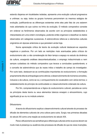 40
Unidade1 Estudos Antropológicos e Políticos
estando dispersa em localidades isoladas, apresenta uma evolução cultural progressiva
e unilinear, ou seja, todos os grupos humanos percorreriam os mesmos estágios de
evolução, justificando-se as diferenças existentes entre eles pelo fato de uns estarem
mais adiantados do que outros na linha da evolução. O método comparativo consiste
em ordenar os fenômenos observados de acordo com os princípios estabelecidos e
interpretados em uma ordem cronológica, podendo então organizar e classificar os dados
observados em categorias sucessivas. A sobrevivência refere-se a elementos culturais
originários em épocas anteriores e que persistem ainda hoje.
	 Numa apreciação crítica da teoria da evolução cultural destacam-se aspectos
negativos e positivos. Por um lado as restrições mais acentuadas pelos críticos do
evolucionismo são: a não consideração do fator tempo e espaço no estudo da dinâmica
da cultura, ensejando análises descontextualizadas; o emprego indiscriminado e nem
sempre cuidadoso do método comparativo que levava a conclusões questionáveis; e
o conceito de sobrevivência que às vezes inibia o trabalho de campo do investigador.
Por outro lado, destacam-se as contribuições importantes do evolucionismo: a formação
propriamente dita da antropologia como ciência; o desenvolvimento de inúmeros conceitos,
inclusive o de cultura, como se viu; o enriquecimento do vocabulário com vários termos; o
estabelecimento do princípio da continuidade e o desenvolvimento ordenado da cultura.
	 Por fim, compreendendo-se a lógica do evolucionismo cultural, percebe-se como
os princípios desta teoria ou seus elementos básicos ensejam o etnocentrismo, cujo
significado já se viu no módulo anterior.
Difusionismo
	 A teoria do difusionismo explica o desenvolvimento cultural através do processo de
difusão de elementos culturais de uma cultura para outra. Surgiu nas primeiras décadas
do século XX como uma reação ao evolucionismo do século XIX.
	 Para o difusionismo as semelhanças e diferenças culturais entre os povos devem-se
muito mais à presença ou ausência dos processos de difusão do que às raras invenções.
 