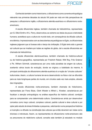 41
Unidade1
Estudos Antropológicos e Políticos
	 Conhecido também como historicismo, o difusionismo como corrente antropológica
relevante nas primeiras décadas do século XX pode ser visto em três perspectivas de
pesquisa: o difusionismo inglês, o difusionismo alemão-austríaco e o difusionismo norte-
americano.
	 A escola difusionista inglesa, também chamada de heliocêntrica, representada
por G. Elliot Smith e W.J. Perry, desenvolveu ao extremo as ideias da pouca criatividade
humana; acreditava que a cultura do mundo todo, em consequência da difusão cultural,
era idêntica. Impressionados com as descobertas arqueológicas no Egito, os difusionistas
ingleses julgavam que aí tivesse sido o berço da civilização. O Egito teria sido o grande
sol cultural que se irradiara por todas as regiões do globo, daí a escola difusionista ser
chamada de heliocêntrica.
	 A escola difusionista alemã-austríaca, também chamada de histórico-cultural
ou de histórico-geográfica, representada por Friedrich Ratzel, Willi Roy, Fritz Grabner
e Pe. Wilhem Schmidt, caracteriza-se por uma visão pluralista da origem da cultura,
aceitando vários locais de evolução, donde se originou a totalidade da mesma. A
principal contribuição do difusionismo alemão-austríaco é a noção de “círculos culturais”
kulturcreise. Assim, a cultura humana ter-se-ia desenvolvido na Ásia e daí se difundido
para as mais longínquas partes do mundo, em círculos cada vez mais amplos, através
das imigrações.
	 A escola difusionista norte-americana, também chamada de historicismo,
representada por Franz Boas, Clark Wissler e Alfred L. Kroeber, caracteriza-se por
focalizar a atenção antropológica na análise específica da história cultural; condição
para se compreender uma determinada cultura. Caracteriza-se ainda por desenvolver
conceitos como traço cultural, complexo cultural, padrão cultural e área cultural e por
optar pelo estudo de áreas limitadas e pequenas, valorizando numa perspectiva histórica
a invenção e a difusão na constituição das culturas que então deveriam ser vistas como
diversas e individuais. Assim, os representantes do difusionismo norte-americano são
os precursores do relativismo cultural, conceito este também já estudado no modulo
 