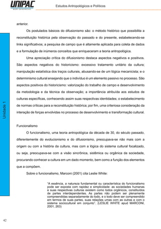 42
Unidade1 Estudos Antropológicos e Políticos
anterior.
	 Os postulados básicos do difusionismo são: o método histórico que possibilita a
reconstituição histórica pela observação do passado e do presente, estabelecendo-se
links significativos; a pesquisa de campo que é altamente aplicada para coleta de dados
e a formulação de inúmeros conceitos que enriqueceram a teoria antropológica.
	 Uma apreciação crítica do difusionismo destaca aspectos negativos e positivos.
São aspectos negativos do historicismo: excessivo tratamento unitário da cultura;
manipulação estatística dos traços culturais, abusando-se de um lógica mecanicista; e o
determinismo cultural ensejando que o indivíduo é um elemento passivo no processo. São
aspectos positivos do historicismo: valorização do trabalho de campo e desenvolvimento
da metodologia e da técnica da observação; a importância atribuída aos estudos de
culturas específicas, conhecendo assim suas respectivas identidades; o estabelecimento
de normas críticas para a reconstituição histórica; por fim, uma criteriosa consideração da
interação de forças envolvidas no processo de desenvolvimento e transformação cultural.
Funcionalismo
	 O funcionalismo, uma teoria antropológica da década de 30, do século passado,
diferentemente do evolucionismo e do difusionismo, preocupava-se não mais com a
origem ou com a história da cultura, mas com a lógica do sistema cultural focalizado,
ou seja, preocupava-se com a visão sincrônica, sistêmica ou orgânica da sociedade,
procurando conhecer a cultura em um dado momento, bem como a função dos elementos
que a compõem.
	 Sobre o funcionalismo, Marconi (2001) cita Leslie White:
“A essência, a natureza fundamental ou característica do funcionalismo
pode ser exposta com rapidez e simplicidade: as sociedades humanas
e suas respectivas culturas existem como todos orgânicos, constituídos
de partes interdependentes. As partes não podem ser plenamente
compreendidas separadamente do todo, e o todo deve ser compreendido
em termos de suas partes, suas relações umas com as outras e com o
sistema sociocultural em conjunto”. (LESLIE WHITE apud MARCONI,
2001, 263)
 
