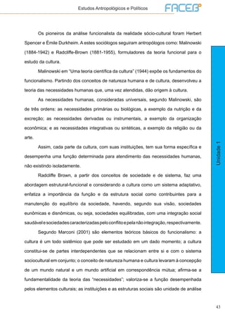 43
Unidade1
Estudos Antropológicos e Políticos
	 Os pioneiros da análise funcionalista da realidade sócio-cultural foram Herbert
Spencer e Émile Durkheim. A estes sociólogos seguiram antropólogos como: Malinowski
(1884-1942) e Radcliffe-Brown (1881-1955), formuladores da teoria funcional para o
estudo da cultura.
	 Malinowski em “Uma teoria científica da cultura” (1944) expõe os fundamentos do
funcionalismo. Partindo dos conceitos de natureza humana e de cultura, desenvolveu a
teoria das necessidades humanas que, uma vez atendidas, dão origem à cultura.
	 As necessidades humanas, consideradas universais, segundo Malinowski, são
de três ordens: as necessidades primárias ou biológicas, a exemplo da nutrição e da
excreção; as necessidades derivadas ou instrumentais, a exemplo da organização
econômica; e as necessidades integrativas ou sintéticas, a exemplo da religião ou da
arte.
	 Assim, cada parte da cultura, com suas instituições, tem sua forma específica e
desempenha uma função determinada para atendimento das necessidades humanas,
não existindo isoladamente.
	 Radcliffe Brown, a partir dos conceitos de sociedade e de sistema, faz uma
abordagem estrutural-funcional e considerando a cultura como um sistema adaptativo,
enfatiza a importância da função e da estrutura social como contribuintes para a
manutenção do equilíbrio da sociedade, havendo, segundo sua visão, sociedades
eunômicas e disnômicas, ou seja, sociedades equilibradas, com uma integração social
saudávelesociedadescaracterizadaspeloconflitoepelanãointegração,respectivamente.
	 Segundo Marconi (2001) são elementos teóricos básicos do funcionalismo: a
cultura é um todo sistêmico que pode ser estudado em um dado momento; a cultura
constitui-se de partes interdependentes que se relacionam entre si e com o sistema
sociocultural em conjunto; o conceito de natureza humana e cultura levaram à concepção
de um mundo natural e um mundo artificial em correspondência mútua; afirma-se a
fundamentalidade da teoria das “necessidades”; valoriza-se a função desempenhada
pelos elementos culturais; as instituições e as estruturas sociais são unidade de análise
 