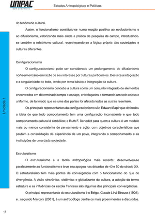 44
Unidade1 Estudos Antropológicos e Políticos
do fenômeno cultural.
	 Assim, o funcionalismo constituiu-se numa reação positiva ao evolucionismo e
ao difusionismo, valorizando mais ainda a prática de pesquisa de campo, introduzindo-
se também o relativismo cultural, reconhecendo-se a lógica própria das sociedades e
culturas diferentes.
Configuracionsimo
	 O configuracionismo pode ser considerado um prolongamento do difusionismo
norte-americano em razão de seu interesse por culturas particulares. Destaca a integração
e a singularidade do todo, tendo por tema básico a integração da cultura.
	 O configuracionismo concebe a cultura como um conjunto integrado de elementos
encontrados em determinado tempo e espaço, entrelaçados e formando um todo coeso e
uniforme, de tal modo que se uma das partes for afetada todas as outras resentem.
	 Os principais representantes do configuracionismo são Edward Sapir que defendeu
a ideia de que todo comportamento tem uma configuração inconsciente e que todo
comportamento cultural é simbólico; e Ruth F. Benedict para quem a cultura é um modelo
mais ou menos consistente de pensamento e ação, com objetivos característicos que
pautam a consolidação da experiência de um povo, integrando o comportamento e as
instituições de uma dada sociedade.
Estruturalismo
	 O estruturalismo é a teoria antropológica mais recente; desenvolveu-se
paralelamente ao funcionalismo e teve seu apogeu nas décadas de 40 e 50 do século XX.
O estruturalismo tem mais pontos de convergência com o funcionalismo do que de
divergência. A visão sincrônica, sistêmica e globalizante da cultura, a adoção do termo
estrutura e as influências da escola francesa são algumas das principais convergências.
	 O principal representante do estruturalismo é o Belga, Claude Lévi-Strauss (1908),
e , segundo Marconi (2001), é um antropólogo dentre os mais proeminentes e discutidos.
 