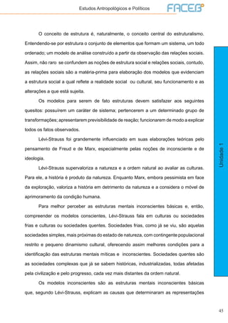 45
Unidade1
Estudos Antropológicos e Políticos
	 O conceito de estrutura é, naturalmente, o conceito central do estruturalismo.
Entendendo-se por estrutura o conjunto de elementos que formam um sistema, um todo
ordenado; um modelo de análise construído a partir da observação das relações sociais.
Assim, não raro se confundem as noções de estrutura social e relações sociais, contudo,
as relações sociais são a matéria-prima para elaboração dos modelos que evidenciam
a estrutura social a qual reflete a realidade social ou cultural, seu funcionamento e as
alterações a que está sujeita.
	 Os modelos para serem de fato estruturas devem satisfazer aos seguintes
quesitos: possuírem um caráter de sistema; pertencerem a um determinado grupo de
transformações; apresentarem previsibilidade de reação; funcionarem de modo a explicar
todos os fatos observados.
	 Lévi-Strauss foi grandemente influenciado em suas elaborações teóricas pelo
pensamento de Freud e de Marx, especialmente pelas noções de inconsciente e de
ideologia.
	 Lévi-Strauss supervaloriza a natureza e a ordem natural ao avaliar as culturas.
Para ele, a história é produto da natureza. Enquanto Marx, embora pessimista em face
da exploração, valoriza a história em detrimento da natureza e a considera o móvel de
aprimoramento da condição humana.
	 Para melhor perceber as estruturas mentais inconscientes básicas e, então,
compreender os modelos conscientes, Lévi-Strauss fala em culturas ou sociedades
frias e culturas ou sociedades quentes. Sociedades frias, como já se viu, são aquelas
sociedades simples, mais próximas do estado de natureza, com contingente populacional
restrito e pequeno dinamismo cultural, oferecendo assim melhores condições para a
identificação das estruturas mentais míticas e inconscientes. Sociedades quentes são
as sociedades complexas que já se sabem históricas, industrializadas, todas afetadas
pela civilização e pelo progresso, cada vez mais distantes da ordem natural.
	 Os modelos inconscientes são as estruturas mentais inconscientes básicas
que, segundo Lévi-Strauss, explicam as causas que determinaram as representações
 