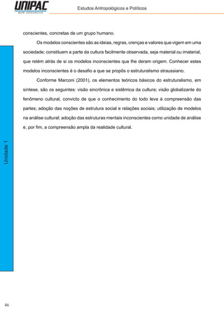 46
Unidade1 Estudos Antropológicos e Políticos
conscientes, concretas de um grupo humano.
	 Os modelos conscientes são as ideias, regras, crenças e valores que vigem em uma
sociedade; constituem a parte da cultura facilmente observada, seja material ou imaterial,
que retém atrás de si os modelos inconscientes que lhe deram origem. Conhecer estes
modelos inconscientes é o desafio a que se propôs o estruturalismo straussiano.
	 Conforme Marconi (2001), os elementos teóricos básicos do estruturalismo, em
síntese, são os seguintes: visão sincrônica e sistêmica da cultura; visão globalizante do
fenômeno cultural, convicto de que o conhecimento do todo leva à compreensão das
partes; adoção das noções de estrutura social e relações sociais; utilização de modelos
na análise cultural; adoção das estruturas mentais inconscientes como unidade de análise
e, por fim, a compreensão ampla da realidade cultural.
 