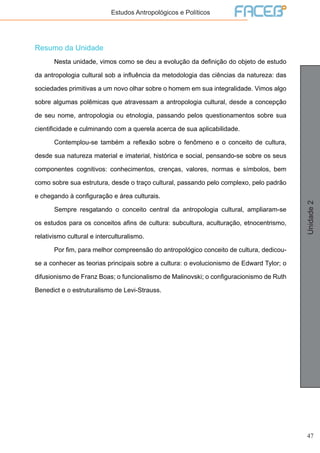 47
Unidade2
Estudos Antropológicos e Políticos
Resumo da Unidade
	 Nesta unidade, vimos como se deu a evolução da definição do objeto de estudo
da antropologia cultural sob a influência da metodologia das ciências da natureza: das
sociedades primitivas a um novo olhar sobre o homem em sua integralidade. Vimos algo
sobre algumas polêmicas que atravessam a antropologia cultural, desde a concepção
de seu nome, antropologia ou etnologia, passando pelos questionamentos sobre sua
cientificidade e culminando com a querela acerca de sua aplicabilidade.
	 Contemplou-se também a reflexão sobre o fenômeno e o conceito de cultura,
desde sua natureza material e imaterial, histórica e social, pensando-se sobre os seus
componentes cognitivos: conhecimentos, crenças, valores, normas e símbolos, bem
como sobre sua estrutura, desde o traço cultural, passando pelo complexo, pelo padrão
e chegando à configuração e área culturais.
	 Sempre resgatando o conceito central da antropologia cultural, ampliaram-se
os estudos para os conceitos afins de cultura: subcultura, aculturação, etnocentrismo,
relativismo cultural e interculturalismo.
	 Por fim, para melhor compreensão do antropológico conceito de cultura, dedicou-
se a conhecer as teorias principais sobre a cultura: o evolucionismo de Edward Tylor; o
difusionismo de Franz Boas; o funcionalismo de Malinovski; o configuracionismo de Ruth
Benedict e o estruturalismo de Levi-Strauss.
 