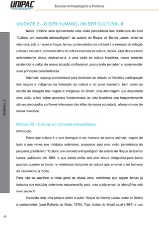 48
Unidade2 Estudos Antropológicos e Políticos
UNIDADE 2 – O SER HUMANO, UM SER CULTURAL II
	 Nesta unidade será apresentada uma visão panorâmica dos conteúdos do livro
“Cultura, um conceito antropológico”, da autoria de Roque de Barros Laraia, onde se
retomará, sob um novo enfoque, temas contemplados na unidade I, a exemplo da relação
cultura e natureza; conceitos afins de cultura e teorias da cultura; depois, à luz de conceitos
anteriormente vistos, dedicar-se-á, a uma visão da cultura brasileira, nosso contexto
existencial e palco de nossa atuação profissional, procurando perceber e compreender
suas principais características.
	 Ademais, espaço considerável será dedicado ao estudo da histórica participação
dos negros e indígenas na formação da cultura e do povo brasileiro, bem como ao
estudo da situação dos negros e indígenas no Brasil; uma abordagem que despertará
uma visão crítica sobre aspectos fundamentais da vida brasileira que frequentemente
são escamoteados conforme interesses das elites de nossa sociedade, alienando-nos de
nossa realidade.
Módulo 05 – Cultura, um conceito antropológico
Introdução
	 Posto que cultura é o que distingue o ser humano de outros animais, depois de
tudo o que vimos nos módulos anteriores, propomos aqui uma visão panorâmica do
pequeno grande livro “Cultura: um conceito antropológico” da autoria de Roque de Barros
Laraia, publicado em 1986, e que desde então tem sido leitura obrigatória para todos
quantos querem se iniciar no misterioso horizonte da cultura que envolve o ser humano
do nascimento à morte.
Para não se sacrificar a visão geral da citada obra, admitimos que alguns temas já
tratados nos módulos anteriores reaparecerão aqui, mas cuidaremos de abordá-los sob
novo aspecto.
	 Iniciando com uma palavra sobre o autor, Roque de Barros Laraia, autor de Índios
e castanheiros (com Roberto da Mata, 1976), Tupi, índios do Brasil atual (1987) e Los
 