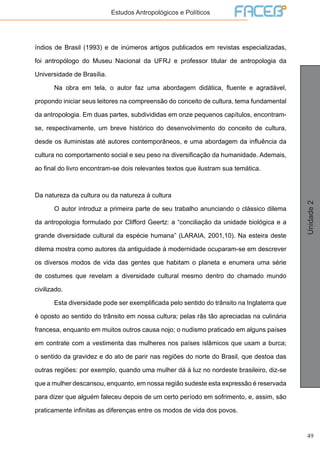49
Unidade2
Estudos Antropológicos e Políticos
índios de Brasil (1993) e de inúmeros artigos publicados em revistas especializadas,
foi antropólogo do Museu Nacional da UFRJ e professor titular de antropologia da
Universidade de Brasília.
	 Na obra em tela, o autor faz uma abordagem didática, fluente e agradável,
propondo iniciar seus leitores na compreensão do conceito de cultura, tema fundamental
da antropologia. Em duas partes, subdivididas em onze pequenos capítulos, encontram-
se, respectivamente, um breve histórico do desenvolvimento do conceito de cultura,
desde os iluministas até autores contemporâneos, e uma abordagem da influência da
cultura no comportamento social e seu peso na diversificação da humanidade. Ademais,
ao final do livro encontram-se dois relevantes textos que ilustram sua temática.
Da natureza da cultura ou da natureza à cultura
	 O autor introduz a primeira parte de seu trabalho anunciando o clássico dilema
da antropologia formulado por Clifford Geertz: a “conciliação da unidade biológica e a
grande diversidade cultural da espécie humana” (LARAIA, 2001,10). Na esteira deste
dilema mostra como autores da antiguidade à modernidade ocuparam-se em descrever
os diversos modos de vida das gentes que habitam o planeta e enumera uma série
de costumes que revelam a diversidade cultural mesmo dentro do chamado mundo
civilizado.
	 Esta diversidade pode ser exemplificada pelo sentido do trânsito na Inglaterra que
é oposto ao sentido do trânsito em nossa cultura; pelas rãs tão apreciadas na culinária
francesa, enquanto em muitos outros causa nojo; o nudismo praticado em alguns países
em contrate com a vestimenta das mulheres nos países islâmicos que usam a burca;
o sentido da gravidez e do ato de parir nas regiões do norte do Brasil, que destoa das
outras regiões: por exemplo, quando uma mulher dá à luz no nordeste brasileiro, diz-se
que a mulher descansou, enquanto, em nossa região sudeste esta expressão é reservada
para dizer que alguém faleceu depois de um certo período em sofrimento, e, assim, são
praticamente infinitas as diferenças entre os modos de vida dos povos.
 