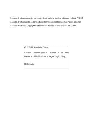 Todos os direitos em relação ao design deste material didático são reservados à FACEB.
Todos os direitos quanto ao conteúdo deste material didático são reservados ao autor.
Todos os direitos de Copyright deste material didático são reservados à FACEB
OLIVEIRA, Agostinho Carlos
Estudos Antropológicos e Políticos. 1ª
ed. Bom
Despacho; FACEB – Cursos de graduação. 184p.
Bibliografia
 