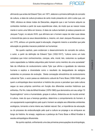 51
Unidade2
Estudos Antropológicos e Políticos
afirmando que antes de Edward Tylor, em 1871, elaborar a primeira definição do conceito
de cultura, a ideia de cultura já estava de certo modo presente em John Locke que, em
1690, refutava as ideias inatas de Descartes, alegando que o ser humano adquire os
conteúdos mentais a partir de suas experiências vitais, de modo que ao nascer nossa
mente é como uma folha em branco. A ideia de cultura também já estava presente em
Jacques Turgot, no século XVIII, que afirmara ser o homem capaz de reter suas ideias
e transmiti-las para os seus descendentes e, mesmo, em Jean Jacques Rousseau que,
em 1775, atribuiu um grande papel à educação, chegando mesmo a acreditar que pela
educação os grandes macacos poderiam se humanizar.
	 No quarto capítulo, para evidenciar o desenvolvimento do conceito de cultura,
o autor, a partir da definição de Edward Tylor (1832-1917), “cultura como um todo
complexo que inclui conhecimentos, crenças, arte, moral, leis, costumes ou qualquer
outra capacidade ou hábitos adquiridos pelo homem como membro de uma sociedade”
fala da influência do evolucionismo sobre Tylor que afirma a igualdade da natureza
humana e explica a diversidade como o resultado da desigualdade de estágios
existentes no processo de evolução. Desta concepção etnocêntrica do evolucionismo
cultural de Tylor, o autor passa ao relativismo cultural de Franz Boas (1858-1949), para
quem a antropologia deve reconstruir a história dos povos e perceber que cada cultura
segue os seus próprios caminhos em função dos diferentes eventos históricos que
enfrentou. Por fim, trata de Alfred Kroeber (1876-1960) que demonstrou em seu artigo “O
Superorgânico” como a humanidade, graças à cultura, distanciou-se do mundo animal.
A cultura, mais do que a herança genética, determina o comportamento do homem; é
um equipamento superorgânico pelo qual o homem se adapta aos diferentes ambientes
ecológicos, tornando a terra inteira seu habitat natural. Daí, a importância da educação
ou do processo de endoculturação pelo qual a cultura se propaga e se enriquece ao
longo da história. Ao ensejo, registra-se a pertença de Franz Boas e Alfred Kroeber à
escola antropológica difusionista.
	 No quinto capítulo, enfrentando uma das primeiras preocupações da antropologia,
 