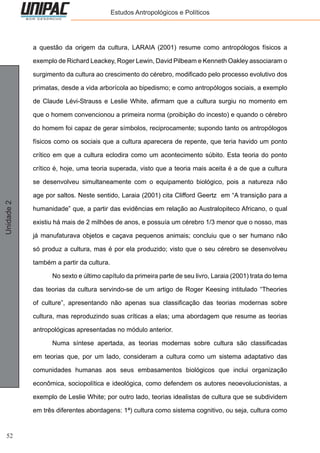 52
Unidade2 Estudos Antropológicos e Políticos
a questão da origem da cultura, LARAIA (2001) resume como antropólogos físicos a
exemplo de Richard Leackey, Roger Lewin, David Pilbeam e Kenneth Oakley associaram o
surgimento da cultura ao crescimento do cérebro, modificado pelo processo evolutivo dos
primatas, desde a vida arborícola ao bipedismo; e como antropólogos sociais, a exemplo
de Claude Lévi-Strauss e Leslie White, afirmam que a cultura surgiu no momento em
que o homem convencionou a primeira norma (proibição do incesto) e quando o cérebro
do homem foi capaz de gerar símbolos, reciprocamente; supondo tanto os antropólogos
físicos como os sociais que a cultura aparecera de repente, que teria havido um ponto
crítico em que a cultura eclodira como um acontecimento súbito. Esta teoria do ponto
crítico é, hoje, uma teoria superada, visto que a teoria mais aceita é a de que a cultura
se desenvolveu simultaneamente com o equipamento biológico, pois a natureza não
age por saltos. Neste sentido, Laraia (2001) cita Clifford Geertz em “A transição para a
humanidade” que, a partir das evidências em relação ao Australopiteco Africano, o qual
existiu há mais de 2 milhões de anos, e possuía um cérebro 1/3 menor que o nosso, mas
já manufaturava objetos e caçava pequenos animais; concluiu que o ser humano não
só produz a cultura, mas é por ela produzido; visto que o seu cérebro se desenvolveu
também a partir da cultura.
	 No sexto e último capítulo da primeira parte de seu livro, Laraia (2001) trata do tema
das teorias da cultura servindo-se de um artigo de Roger Keesing intitulado “Theories
of culture”, apresentando não apenas sua classificação das teorias modernas sobre
cultura, mas reproduzindo suas críticas a elas; uma abordagem que resume as teorias
antropológicas apresentadas no módulo anterior.
	 Numa síntese apertada, as teorias modernas sobre cultura são classificadas
em teorias que, por um lado, consideram a cultura como um sistema adaptativo das
comunidades humanas aos seus embasamentos biológicos que inclui organização
econômica, sociopolítica e ideológica, como defendem os autores neoevolucionistas, a
exemplo de Leslie White; por outro lado, teorias idealistas de cultura que se subdividem
em três diferentes abordagens: 1ª) cultura como sistema cognitivo, ou seja, cultura como
 