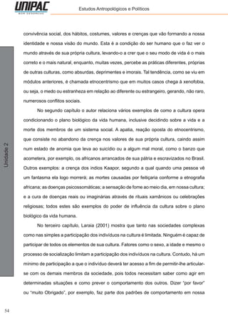 54
Unidade2 Estudos Antropológicos e Políticos
convivência social, dos hábitos, costumes, valores e crenças que vão formando a nossa
identidade e nossa visão do mundo. Esta é a condição do ser humano que o faz ver o
mundo através de sua própria cultura, levando-o a crer que o seu modo de vida é o mais
correto e o mais natural, enquanto, muitas vezes, percebe as práticas diferentes, próprias
de outras culturas, como absurdas, deprimentes e imorais. Tal tendência, como se viu em
módulos anteriores, é chamada etnocentrismo que em muitos casos chega à xenofobia,
ou seja, o medo ou estranheza em relação ao diferente ou estrangeiro, gerando, não raro,
numerosos conflitos sociais.
	 No segundo capítulo o autor relaciona vários exemplos de como a cultura opera
condicionando o plano biológico da vida humana, inclusive decidindo sobre a vida e a
morte dos membros de um sistema social. A apatia, reação oposta do etnocentrismo,
que consiste no abandono da crença nos valores de sua própria cultura, caindo assim
num estado de anomia que leva ao suicídio ou a algum mal moral, como o banzo que
acometera, por exemplo, os africanos arrancados de sua pátria e escravizados no Brasil.
Outros exemplos: a crença dos indios Kaapor, segundo a qual quando uma pessoa vê
um fantasma ela logo morrerá; as mortes causadas por feitiçaria conforme a etnografia
africana; as doenças psicossomáticas; a sensação de fome ao meio dia, em nossa cultura;
e a cura de doenças reais ou imaginárias através de rituais xamânicos ou celebrações
religiosas; todos estes são exemplos do poder de influência da cultura sobre o plano
biológico da vida humana.
	 No terceiro capítulo, Laraia (2001) mostra que tanto nas sociedades complexas
como nas simples a participação dos indivíduos na cultura é limitada. Ninguém é capaz de
participar de todos os elementos de sua cultura. Fatores como o sexo, a idade e mesmo o
processo de socialização limitam a participação dos indivíduos na cultura. Contudo, há um
mínimo de participação a que o indivíduo deverá ter acesso a fim de permitir-lhe articular-
se com os demais membros da sociedade, pois todos necessitam saber como agir em
determinadas situações e como prever o comportamento dos outros. Dizer “por favor”
ou “muito Obrigado”, por exemplo, faz parte dos padrões de comportamento em nossa
 