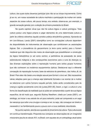 55
Unidade2
Estudos Antropológicos e Políticos
cultura, dos quais todos devemos participar pois não se os rompe impunemente. Como
já se viu, em nossa sociedade de cultura machista a participação da mulher em vários
aspectos de nossa cultura, até pouco tempo, era vedada; observa-se, por exemplo, a
grande sensação gerada com a eleição da primeira presidenta do Brasil.
	 No quarto capítulo vê-se que não há cultura lógica e cultura pré-lógica. Toda
cultura possui uma lógica própria e julgar elementos de uma determinada cultura a
partir de critérios estranhos àquela constitui prática etnocêntrica grotesca. Apoiando-se
em Lévi-Strauss, Laraia (2001) exemplifica como as concepções culturais dependem
da disponibilidade de instrumentos de observação que condicionam as associações
lógicas. Daí, a procedência do geocentrismo (a terra como centro) para o homem
medieval que não dispunha dos meios de observação que possibilitaram a construção
da lógica heliocêntrica (o sol como centro); a pertinência da possessão de seres
sobrenaturais malignos e dos consequentes exorcismos para a cura de doenças ou
das diversas explicações sobre a reprodução humana para certos grupos humanos
que não conhecem os modernos equipamentos ópticos. Destaca-se aqui a diferente
concepção da reprodução humana, base da estrutura do parentesco, dos índios Jê, do
Brasil. Para eles não basta uma relação sexual para formar o novo ser. São necessárias
várias relações para que a criança seja totalmente formada e se ocorrer de a mulher
se relacionar com outros homens naquele período, todos serão considerados pais da
criança e agirão socialmente como tal (Laraia,2001,90). Assim, a rigor, a cultura é uma
forma de classificação da realidade que só pode ser compreendida a partir de sua lógica
específica, de tal modo que, segundo Rodney Needham, citado por Laraia (2001), um
etnólogo, ao iniciar o seu estudo de um povo estranho, pode ser comparado a um cego
de nascença que sofre uma cirurgia e começa a ver, ou seja, não consegue ver direito é
necessário ir se familiarizando pouco a pouco com a nova realidade vislumbrada.
	 No quinto capítulo, aborda-se a questão do dinamismo da cultura. Toda cultura está
em contínua transformação. Propondo-nos comparar as observações de um imaginário
missionário jesuíta do século XVI, no Brasil, com aquelas de um antropólogo atual sobre
 