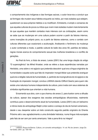 56
Unidade2 Estudos Antropológicos e Políticos
o comportamento dos indígenas e das formigas saúvas, o autor leva-nos a concluir que
as formigas não mudam seus hábitos enquanto os índios, por mais isolados que estejam,
questionam os seus próprios hábitos e os modificam. Entretanto, é amplo o consenso de
que aquelas culturas de povos ou tribos que vivem mais isoladas mudam mais lentamente
do que aquelas que mantém contados mais intensos com as civilizações, assim como
se sabe que as mudanças em uma cultura podem ocorrer a partir de fatores internos,
como invenções do próprio povo, ou a partir de fatores externos, como o contato com
culturas diferentes que ocasionará a aculturação. Analisando o fenômeno da mudança
o autor contempla a moda, o padrão cultural do baile dos anos 50, padrões de beleza,
regras morais acerca do comportamento sexual das mulheres brasileiras e o conflito de
gerações.
	 Ao final do livro, a título de anexo, Laraia (2001) faz uma longa citação do artigo
“O superorgânico” de Alfred Kroeber, onde se refere a duas experiências narradas por
Heródoto, uma sobre o rei egípcio que pretendia descobrir qual era a língua originária da
humanidade e aquela outra que fala do imperador mongol Akbar que pretendia averiguar
qual era a religião natural da humanidade, e, partindo da incongruência do rei egípcio e da
frustração do imperador mongol, concluiu LARAIA citando Clifford Geertz para quem não
existe uma natureza humana independente da cultura, pois é esta com seus sistemas de
símbolos significantes que orientam a vida humana.
	 Encerrando sua obra, com o que chamou de anexo 2, para ilustrar como a difusão
da cultura, apesar dos exageros das escolas antropológicas difusionistas, realmente
contribuiu para o desenvolvimento atual da humanidade, Laraia (2001) cita um belíssimo
e irônico texto do antropólogo Ralph Linton sobre o começo do dia do homem americano,
desde o seu despertar sobre um leito construído segundo padrão originário do Oriente
Próximo até o seu agradecimento a uma divindade hebraica, numa língua indo-europeia
pelo fato de ser cem por cento americano. Vale a pena lê-lo na íntegra!1
1	 LARAIA, Roque de Barros. Cultura, um conceito antropológico. 14. ed. Rio de Janeiro: Jorge Za-
har Editor, 2001, pp. 105-108.
 