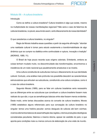 57
Unidade2
Estudos Antropológicos e Políticos
Módulo 06 – A cultura brasileira
Introdução
	 Como se define a cultura brasileira? Cultura brasileira é algo que existe, mesmo
na multiplicidade de nossas manifestações regionais? Não seria o caso de falarmos de
culturas brasileiras, no plural, assumindo assim, certo dilaceramento de nossa identidade?
O que caracteriza a cultura brasileira, no singular?
	 Regis de Morais trabalha essas questões a partir da seguinte afirmação: “abordar
uma realidade cultural é tomar para estudo exatamente a transformabilidade de algo
dinâmico que se cumpre na dialética entre continuidade e ruptura, inovação e tradição”
(MORAIS, 1989, 11).
	 O Brasil de hoje pouco recorda suas origens coloniais. Entretanto, embora as
coisas tenham mudado muito, na descontinuidade das transformações, encontramos a
insistência de um rosto nacional que paulatinamente amadurece e se mostra.
	 Uma cultura constituída de subculturas insinua o dilaceramento de sua identidade
cultural. Contudo, uma análise mais profunda nos possibilita descobrir as características
estruturadoras que articulam as subculturas, constituindo uma cultura complexa, como é
o caso da cultura brasileira.
	 Segundo Morais (1989), para se falar em culturas brasileiras seria necessário
que as diferenças entre as subculturas que constituem a cultura brasileira fossem mais
radicais do que são, e que as semelhanças básicas entre elas fossem menos evidentes.
Deste modo, entre tantas discussões acerca do conceito de cultura brasileira, Morais
(1989) estabelece alguns referenciais para sua concepção de cultura brasileira no
singular: temos uma história peculiar; somos desiguais de culturas até bem vizinhas;
vivemos elementos básicos de assemelhação das regiões, e temos produções ideológicas
consideradas peculiares; falamos o mesmo idioma, apesar da vastidão do país; o que
aponta para condições mais ou menos comuns de elaboração de uma visão de mundo.
 
