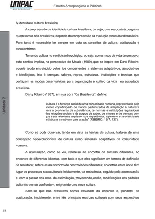 58
Unidade2 Estudos Antropológicos e Políticos
A identidade cultural brasileira
	 A compreensão da identidade cultural brasileira, ou seja, uma resposta à pergunta
quem somos nós brasileiros, depende da compreensão da evolução etnocultural brasileira.
Para tanto é necessário ter sempre em vista os conceitos de cultura, aculturação e
etnocentrismo.
	 Tomando cultura no sentido antropológico, ou seja, como modo de vida de um povo,
este sentido implica, na perspectiva de Morais (1989), que se inspira em Darci Ribeiro,
aquele tecido entretecido pelos fios concernentes a sistemas adaptativos, associativos
e ideológicos, isto é, crenças, valores, regras, estruturas, instituições e técnicas que
perfazem os modos desenvolvidos para organização e cultivo da vida na sociedade
brasileira.
	 Darcy Ribeiro (1987), em sua obra “Os Brasileiros”, define:
“cultura é a herança social de uma comunidade humana, representada pelo
acervo coparticipado de modos padronizados de adaptação à natureza
para o provimento da subsistência, de normas e instituições reguladoras
das relações sociais e de corpos de saber, de valores e de crenças com
que seus membros explicam sua experiência, exprimem sua criatividade
artística e a motivam para a ação” (RIBEIRO, 1987, 127).
	 Como se pode observar, tendo em vista as teorias da cultura, trata-se de uma
concepção neoevolucionista de cultura como sistemas adaptativos da comunidade
humana.
	 A aculturação, como se viu, refere-se ao encontro de culturas diferentes, ao
encontro de diferentes idiomas, com tudo o que eles significam em termos de definição
da realidade; refere-se ao encontro de cosmovisões diferentes; encontros estes onde têm
lugar os processos socioculturais: inicialmente, da resistência, seguido pela acomodação
e, com o passar dos anos, da assimilação, provocando, então, modificações nos padrões
culturais que se confrontam, originando uma nova cultura.
	 Sabe-se que nós brasileiros somos resultado do encontro e, portanto, da
aculturação, inicialmente, entre três principais matrizes culturais com seus respectivos
 