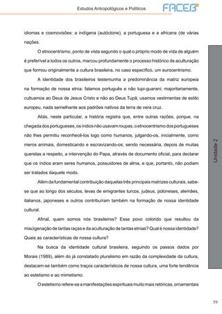 59
Unidade2
Estudos Antropológicos e Políticos
idiomas e cosmovisões: a indígena (autóctone), a portuguesa e a africana (de várias
nações.
	 O etnocentrismo, ponto de vista segundo o qual o próprio modo de vida de alguém
é preferível a todos os outros, marcou profundamente o processo histórico de aculturação
que formou originalmente a cultura brasileira, no caso específico, um eurocentrismo.
	 A identidade dos brasileiros testemunha a predominância da matriz europeia
na formação de nossa etnia: falamos português e não tupi-guarani; majoritariamente,
cultuamos ao Deus de Jesus Cristo e não ao Deus Tupã; usamos vestimentas de estilo
europeu, nada semelhante aos padrões nativos da terra de vera cruz.
	 Aliás, neste particular, a história registra que, entre outras razões, porque, na
chegadadosportugueses,osíndiosnãousavamroupas,oetnocentrismodosportugueses
não lhes permitiu reconhecê-los logo como humanos, julgando-os, inicialmente, como
meros animais, domesticando e escravizando-os; sendo necessária, depois de muitas
querelas a respeito, a intervenção do Papa, através de documento oficial, para declarar
que os índios eram seres humanos, possuidores de alma, e que, portanto, não podiam
ser tratados daquele modo.
	 Além da fundamental contribuição daquelas três principais matrizes culturais, sabe-
se que ao longo dos séculos, levas de emigrantes turcos, judeus, poloneses, alemães,
italianos, japoneses e outros contribuíram também na formação de nossa identidade
cultural.
	 Afinal, quem somos nós brasileiros? Esse povo colorido que resultou da
miscigenação de tantas raças e da aculturação de tantas etnias? Qual é nossa identidade?
Quais as características de nossa cultura?
	 Na busca da identidade cultural brasileira, seguindo os passos dados por
Morais (1989), além do já constatado pluralismo em razão da complexidade da cultura,
destacam-se também como traços característicos de nossa cultura, uma forte tendência
ao estetismo e ao mimetismo.
	 Oestetismorefere-seamanifestaçõesespirituaismuitomaisretóricas,ornamentais
 