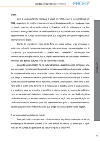 61
Unidade2
Estudos Antropológicos e Políticos
Brasil.
	 Com a vinda da família real para o Brasil em 1808 e com a independência em
1822, no período do Império, inicia-se o rompimento do isolamento em relação ao resto
do mundo, contudo, há um vazio cultural no Brasil em razão do isolamento a que fora
submetido ao longo da Colônia, de modo que tudo o que acontece fora de suas fronteiras,
especialmente na Europa revolucionada pela sua burguesia, tem grande repercussão
internamente no Brasil.
	 Diante do mimetismo, traço ainda forte de nossa cultura, urge conquistar a
autonomia cultural e passarmos a nos reger culturalmente por normas próprias, isto é,
por normas que resultem da fusão do “próprio” com o “apropriado”, atentos para não
cairmos na misantropia cultural, isto é, aquela esquizofrenia da cultura que, temendo a
influencia das demais culturas, isola-se e esconde-se delas.
	 Segundo Morais (1989), há na cultura brasileira, duas tendências perigosas: uma
que expressa o mimetismo configurando-se como descaso pelo que é nacional e rendição
às invasões culturais, numa perspectiva cosmopolitista; e outra, o integralismo cultural
que prega o isolamento nacional, praticando uma supervalorização do que é próprio,
numa perspectiva localista. Neste horizonte, pondera Morais (1989), “nem tanto o mar,
nem tanto a terra!” Uma terceira via é necessária: a dialética entre o cosmopolitismo
e o localismo para se encontrar o equilíbrio e não se perder a riqueza do múltiplo e
nem se sucumbir ao totalitarismo uniformizante. Importa viver um saudável e legítimo
nacionalismo que nos remeta à ideia e ao sentimento de nação enquanto participação em
uma cultura comum, cuidando para não deslizarmos-nos para o nacionalismo doentio,
aquele que procede do mito da nação e que prega o desprezo pelas outras nações.
A europeização imperialista do mundo
	 Para melhor se compreender a cultura brasileira, seguindo a orientação da escola
antropológica difusionista, convém fazer uma análise da história do Brasil que, a rigor,
inicia-se na Europa, na passagem do século XV para o século XVI.
 