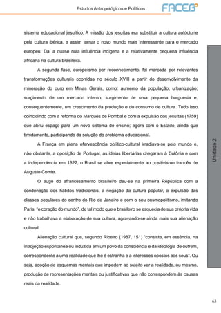 63
Unidade2
Estudos Antropológicos e Políticos
sistema educacional jesuítico. A missão dos jesuítas era substituir a cultura autóctone
pela cultura ibérica, e assim tornar o novo mundo mais interessante para o mercado
europeu. Daí a quase nula influência indígena e a relativamente pequena influência
africana na cultura brasileira.
	 A segunda fase, europeísmo por reconhecimento, foi marcada por relevantes
transformações culturais ocorridas no século XVIII a partir do desenvolvimento da
mineração do ouro em Minas Gerais, como: aumento da população; urbanização;
surgimento de um mercado interno; surgimento de uma pequena burguesia e,
consequentemente, um crescimento da produção e do consumo de cultura. Tudo isso
coincidindo com a reforma do Marquês de Pombal e com a expulsão dos jesuítas (1759)
que abriu espaço para um novo sistema de ensino; agora com o Estado, ainda que
timidamente, participando da solução do problema educacional.
	 A França em plena efervescência político-cultural irradiava-se pelo mundo e,
não obstante, a oposição de Portugal, as ideias libertárias chegaram à Colônia e com
a independência em 1822, o Brasil se abre especialmente ao positivismo francês de
Augusto Comte.
	 O auge do afrancesamento brasileiro deu-se na primeira República com a
condenação dos hábitos tradicionais, a negação da cultura popular, a expulsão das
classes populares do centro do Rio de Janeiro e com o seu cosmopolitismo, imitando
Paris, “o coração do mundo”, de tal modo que o brasileiro se esquecia de sua própria vida
e não trabalhava a elaboração de sua cultura, agravando-se ainda mais sua alienação
cultural.
	 Alienação cultural que, segundo Ribeiro (1987, 151) “consiste, em essência, na
introjeção espontânea ou induzida em um povo da consciência e da ideologia de outrem,
correspondente a uma realidade que lhe é estranha e a interesses opostos aos seus”. Ou
seja, adoção de esquemas mentais que impedem ao sujeito ver a realidade, ou mesmo,
produção de representações mentais ou justificativas que não correspondem às causas
reais da realidade.
 