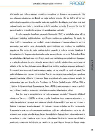 65
Unidade2
Estudos Antropológicos e Políticos
afirmando que cultura popular brasileira é a cultura no tempo e no espaço de vida
das classes subalternas do Brasil, ou seja, cultura popular não se define só por um
determinado conteúdo, mas engloba todas as condições de vida dos que lutam pela sua
sobrevivência sem deter o controle do próprio trabalho, portanto, é o modo de vida do
povo brasileiro, entendendo-se povo no sentido acima indicado.
	 A cultura popular brasileira, segundo Vannucchi (1987), é estudada sobre vários
enfoques: histórico, estético-ludico, econômico, político ou pedagógico. Do ponto de
vista histórico constata-se, por um lado, uma exaltação de como eram bons os tempos
passados, por outro, uma depreciação preconceituosa de práticas ou realidades
populares. Do ponto de vista estético-lúdico, quando a cultura popular brasileira é
tomada como fonte para criações intelectuais, a exemplo das obras de Guimarães Rosa
ou Villa-Lobos. No horizonte econômico, dentro do capitalismo, os estudiosos destacam
a produção solidária de atos culturais, a exemplo do mutirão: ajuda mútua, na roça ou na
cidade, entre famílias de baixa renda. No enfoque político, a cultura popular é vista como
força ou instrumento de transformações sociais ou de resistência contra imposições
colonialistas ou das classes dominantes. Por fim, na perspectiva pedagógica, a cultura
popular brasileira utilizada como uma força conscientizadora das massas através da
educação a exemplo dos Centros Populares de Cultura, fundados pela UNE de 1960 a
1964 ou do Movimento de Educação de Base – MEB, implementado no mesmo período
no nordeste brasileiro; ambas as iniciativas cassadas pela ditadura militar.
	 Por fim, qual a especificidade da cultura popular brasileira? Segundo AGUIAR
citado por Vannucchi (1987), a cultura popular brasileira é um processo vivenciado no
seio da sociedade nacional; um processo plural e fragmentário que tem em comum o
fato de crescerem a partir do ponto de vista das classes subalternas. Em razão desta
fragmentariedade, as culturas populares não se politizam radicalmente e, portanto, não
atingem uma ampla articulação de forças da sociedade. Apesar disso, alguns elementos
da cultura popular brasileira, apropriados pela classe dominante, tornam-se símbolos
nacionais, a exemplo da feijoada, da caipirinha, da quadrilha ou do samba. Deste modo,
 