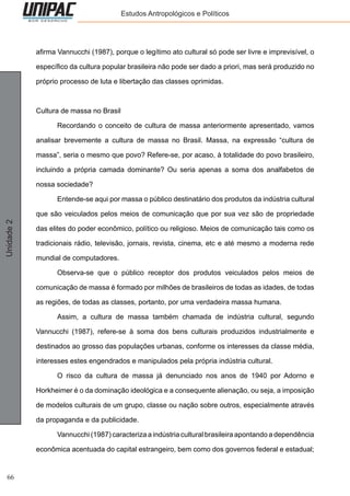 66
Unidade2 Estudos Antropológicos e Políticos
afirma Vannucchi (1987), porque o legítimo ato cultural só pode ser livre e imprevisível, o
específico da cultura popular brasileira não pode ser dado a priori, mas será produzido no
próprio processo de luta e libertação das classes oprimidas.
Cultura de massa no Brasil
	 Recordando o conceito de cultura de massa anteriormente apresentado, vamos
analisar brevemente a cultura de massa no Brasil. Massa, na expressão “cultura de
massa”, seria o mesmo que povo? Refere-se, por acaso, à totalidade do povo brasileiro,
incluindo a própria camada dominante? Ou seria apenas a soma dos analfabetos de
nossa sociedade?
	 Entende-se aqui por massa o público destinatário dos produtos da indústria cultural
que são veiculados pelos meios de comunicação que por sua vez são de propriedade
das elites do poder econômico, político ou religioso. Meios de comunicação tais como os
tradicionais rádio, televisão, jornais, revista, cinema, etc e até mesmo a moderna rede
mundial de computadores.
	 Observa-se que o público receptor dos produtos veiculados pelos meios de
comunicação de massa é formado por milhões de brasileiros de todas as idades, de todas
as regiões, de todas as classes, portanto, por uma verdadeira massa humana.
	 Assim, a cultura de massa também chamada de indústria cultural, segundo
Vannucchi (1987), refere-se à soma dos bens culturais produzidos industrialmente e
destinados ao grosso das populações urbanas, conforme os interesses da classe média,
interesses estes engendrados e manipulados pela própria indústria cultural.
	 O risco da cultura de massa já denunciado nos anos de 1940 por Adorno e
Horkheimer é o da dominação ideológica e a consequente alienação, ou seja, a imposição
de modelos culturais de um grupo, classe ou nação sobre outros, especialmente através
da propaganda e da publicidade.
	 Vannucchi (1987) caracteriza a indústria cultural brasileira apontando a dependência
econômica acentuada do capital estrangeiro, bem como dos governos federal e estadual;
 