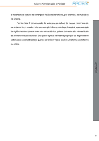 67
Unidade2
Estudos Antropológicos e Políticos
a dependência cultural do estrangeiro revelada claramente, por exemplo, na música ou
no cinema.
	 Por fim, face à compreensão do fenômeno da cultura de massa, reconhece-se,
especialmente no mundo contemporâneo globalizado pela força do capital, a necessidade
da vigilância crítica para se viver uma vida autêntica, pois os distraídos são vítimas fáceis
da alienante indústria cultural, fato que se agrava na mesma proporção da fragilidade do
sistema educacional brasileiro quando se tem em vista o ideal de uma formação reflexiva
ou crítica.
 