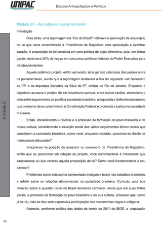 68
Unidade2 Estudos Antropológicos e Políticos
Módulo 07 – As culturas negras no Brasil
Introdução
	 Dias atrás, uma reportagem na “Voz do Brasil” noticiava a aprovação de um projeto
de lei que seria encaminhado à Presidência da República para apreciação e eventual
sanção. A proposição de lei consistia em uma política de ação afirmativa, pois, em linhas
gerais, reservava 20% de vagas em concursos públicos federais do Poder Executivo para
afrodescendentes.
	 Aquele polêmico projeto, enfim aprovado, teria gerado calorosas discussões entre
os parlamentares, sendo que a reportagem destacara a fala do deputado Jair Bolsonaro
do PP, e da deputada Benedita da Silva do PT, ambos do Rio de Janeiro. Enquanto o
deputado acusava o projeto de ser inoportuno porque, entre outras razões, estimulava o
ódio entre seguimentos da pacífica sociedade brasileira, a deputada o defendia declarando
que o mesmo dava cumprimento à Constituição Federal e promovia a justiça na sociedade
brasileira.
	 Então, considerando a história e o processo de formação do povo brasileiro e de
nossa cultura; considerando a situação social dos vários seguimentos étnico-raciais que
constituem a sociedade brasileira, como você, enquanto cidadão, posiciona-se diante da
mencionada discussão?
	 Imagine-se na posição de assessor ou assessora da Presidência da República,
tendo que se posicionar em relação ao projeto, você recomendaria à Presidenta que
sancionasse ou que vetasse aquela proposição de lei? Como você fundamentaria o seu
parecer?
	 Problemas como este acima apresentado instigam a todos nós cidadãos brasileiros
a refletir sobre as relações étnico-raciais na sociedade brasileira. Contudo, uma boa
reflexão sobre a questão racial no Brasil demanda conhecer, ainda que em suas linhas
gerais, o processo de formação do povo brasileiro e de sua cultura, processo que, como
já se viu, não se deu sem expressiva participação das macroetnias negra e indígena.
	 Ademais, conforme análise dos dados do senso de 2010 do IBGE, a população
 