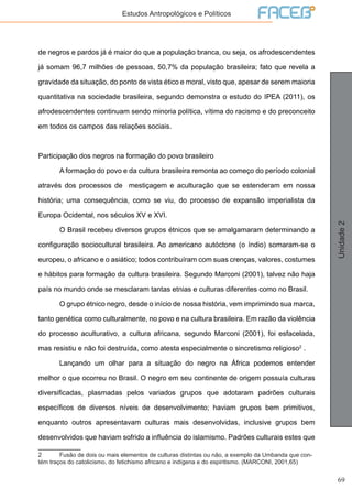69
Unidade2
Estudos Antropológicos e Políticos
de negros e pardos já é maior do que a população branca, ou seja, os afrodescendentes
já somam 96,7 milhões de pessoas, 50,7% da população brasileira; fato que revela a
gravidade da situação, do ponto de vista ético e moral, visto que, apesar de serem maioria
quantitativa na sociedade brasileira, segundo demonstra o estudo do IPEA (2011), os
afrodescendentes continuam sendo minoria política, vítima do racismo e do preconceito
em todos os campos das relações sociais.
Participação dos negros na formação do povo brasileiro
	 A formação do povo e da cultura brasileira remonta ao começo do período colonial
através dos processos de mestiçagem e aculturação que se estenderam em nossa
história; uma consequência, como se viu, do processo de expansão imperialista da
Europa Ocidental, nos séculos XV e XVI.
	 O Brasil recebeu diversos grupos étnicos que se amalgamaram determinando a
configuração sociocultural brasileira. Ao americano autóctone (o índio) somaram-se o
europeu, o africano e o asiático; todos contribuíram com suas crenças, valores, costumes
e hábitos para formação da cultura brasileira. Segundo Marconi (2001), talvez não haja
país no mundo onde se mesclaram tantas etnias e culturas diferentes como no Brasil.
	 O grupo étnico negro, desde o início de nossa história, vem imprimindo sua marca,
tanto genética como culturalmente, no povo e na cultura brasileira. Em razão da violência
do processo aculturativo, a cultura africana, segundo Marconi (2001), foi esfacelada,
mas resistiu e não foi destruída, como atesta especialmente o sincretismo religioso2
.
	 Lançando um olhar para a situação do negro na África podemos entender
melhor o que ocorreu no Brasil. O negro em seu continente de origem possuía culturas
diversificadas, plasmadas pelos variados grupos que adotaram padrões culturais
específicos de diversos níveis de desenvolvimento; haviam grupos bem primitivos,
enquanto outros apresentavam culturas mais desenvolvidas, inclusive grupos bem
desenvolvidos que haviam sofrido a influência do islamismo. Padrões culturais estes que
2	 Fusão de dois ou mais elementos de culturas distintas ou não, a exemplo da Umbanda que con-
tém traços do catolicismo, do fetichismo africano e indígena e do espiritismo. (MARCONI, 2001,65)
 