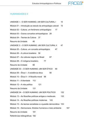 Estudos Antropológicos e Políticos
HUMANIDADES II
UNIDADE I – O SER HUMANO, UM SER CULTURAL I	 10
Módulo 01 – Introdução ao estudo da antropologia cultural	 10
Módulo 02 – Cultura, um fenômeno antropológico	 17
Módulo 03 – Outros conceitos antropológicos	 28
Módulo 04 – Teorias da Cultura	 37
Resumo da Unidade	 46
UNIDADE 2 – O SER HUMANO, UM SER CULTURAL II	 47
Módulo 05 – Cultura, um conceito antropológico	 47
Módulo 06 – A cultura brasileira	 56
Módulo 07 – As culturas negras no Brasil	 67
Módulo 08 – O indígena brasileiro	 77
Resumo da Unidade	 88
UNIDADE 03 – O SER HUMANO, UM SER ÉTICO	 90
Módulo 09 – Ética I – A existência ética		 90
Módulo 10 – Ética II – A filosofia moral	 98
Módulo 11 – A liberdade	 112
Módulo 12 – A vida política		 121
Resumo da Unidade	 131
UNIDADE 04 – O SER HUMANO, UM SER POLÍTICO	132
Módulo 13 – As filosofias políticas antigas e medievais	132
Módulo 14 – As filosofias políticas modernas	143
Módulo 15 – As teorias socialistas e a questão democrática	 153
Módulo 16 – Democracia, Direitos Humanos e meio ambiente	 167
Resumo da Unidade	 181
Referências bibliográficas	 182
 
