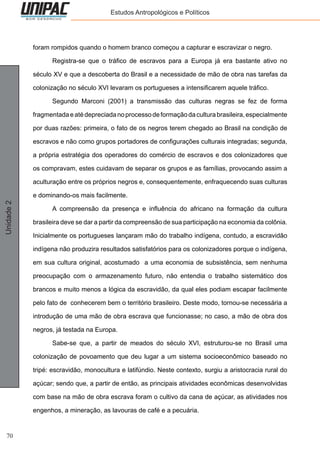 70
Unidade2 Estudos Antropológicos e Políticos
foram rompidos quando o homem branco começou a capturar e escravizar o negro.
	 Registra-se que o tráfico de escravos para a Europa já era bastante ativo no
século XV e que a descoberta do Brasil e a necessidade de mão de obra nas tarefas da
colonização no século XVI levaram os portugueses a intensificarem aquele tráfico.
	 Segundo Marconi (2001) a transmissão das culturas negras se fez de forma
fragmentadaeatédepreciadanoprocessodeformaçãodaculturabrasileira,especialmente
por duas razões: primeira, o fato de os negros terem chegado ao Brasil na condição de
escravos e não como grupos portadores de configurações culturais integradas; segunda,
a própria estratégia dos operadores do comércio de escravos e dos colonizadores que
os compravam, estes cuidavam de separar os grupos e as famílias, provocando assim a
aculturação entre os próprios negros e, consequentemente, enfraquecendo suas culturas
e dominando-os mais facilmente.
	 A compreensão da presença e influência do africano na formação da cultura
brasileira deve se dar a partir da compreensão de sua participação na economia da colônia.
Inicialmente os portugueses lançaram mão do trabalho indígena, contudo, a escravidão
indígena não produzira resultados satisfatórios para os colonizadores porque o indígena,
em sua cultura original, acostumado a uma economia de subsistência, sem nenhuma
preocupação com o armazenamento futuro, não entendia o trabalho sistemático dos
brancos e muito menos a lógica da escravidão, da qual eles podiam escapar facilmente
pelo fato de conhecerem bem o território brasileiro. Deste modo, tornou-se necessária a
introdução de uma mão de obra escrava que funcionasse; no caso, a mão de obra dos
negros, já testada na Europa.
	 Sabe-se que, a partir de meados do século XVI, estruturou-se no Brasil uma
colonização de povoamento que deu lugar a um sistema socioeconômico baseado no
tripé: escravidão, monocultura e latifúndio. Neste contexto, surgiu a aristocracia rural do
açúcar; sendo que, a partir de então, as principais atividades econômicas desenvolvidas
com base na mão de obra escrava foram o cultivo da cana de açúcar, as atividades nos
engenhos, a mineração, as lavouras de café e a pecuária.
 