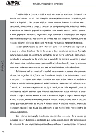 72
Unidade2 Estudos Antropológicos e Políticos
	 Considerando a cultura brasileira atual, os aspectos da cultura imaterial que
tiveram maior influência das culturas negras estão especialmente nos campos religioso,
literário e linguístico. No campo religioso destaca-se um intenso sincretismo com o
candomblé, a macumba, o xangô, o tambor e os batuques ou parás. No campo literário
a influência na literatura popular foi riquíssima, com contos, fábulas, lendas, poesias,
e autos populares. No campo linguístico o nagô tornou-se a “língua geral” dos negros
nas cerimônias religiosas, nos cânticos de terreiro, nos atos litúrgicos. Ademais, deve-se
ressaltar a grande influência dos negros na dança, na música e no folclore brasileiro.
	 Marconi (2001) reporta-se a Gilberto Freire para quem a influência do negro sobre
o povo e a cultura brasileira não foi de um povo bem constituído com uma formação
cultural madura, mas, ao contrário, foi a influência de um “povo” violentado, fragmentado,
humilhado e subjugado, de tal modo que a condição de escravo, deixando o negro
inferiorizado, não possibilitou um processo equilibrado de aculturação, onde certamente a
etnia negra teria tido maior peso do que teve na constituição da cultura brasileira.
	 Sabe-se que a etnia brasileira é o resultado de um longo processo de miscigenação,
iniciado nos engenhos de açúcar e nas fazendas de criação onde entraram em contato
o indígena, o português e o negro, processo este que jamais cessou na sociedade
brasileira, levando alguns especialistas a interpretarem o Brasil como um caldeirão racial.
O mulato e o mameluco representam os tipos mestiços de maior expressão, mas os
cruzamentos havidos entre os tipos mestiços resultaram em outros mestiços, a saber:
branco X negro = mulato; branco X índio = mameluco; negro X negro = crioulo; negro
X índio = cafuzo, curiboca ou caboré; negro X mulato = cabra; índio X índio = caboclo;
sendo que os cruzamentos de mulato X mulato; crioulo X crioulo e mulato X mameluco
resultaram no pardo; hoje talvez seja este último o tipo mestiço mais representativo da
sociedade brasileira.
	 Esta intensa conjugação interétnica, característica essencial do processo de
formação do povo brasileiro, é destacada, por vários autores, como fator condicionante
da existência de uma ideologia integracionista que estimula o caldeamento e condena a
 