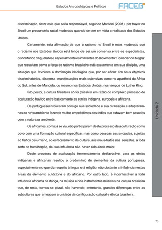 73
Unidade2
Estudos Antropológicos e Políticos
discriminação, fator este que seria responsável, segundo Marconi (2001), por haver no
Brasil um preconceito racial moderado quando se tem em vista a realidade dos Estados
Unidos.
	 Certamente, esta afirmação de que o racismo no Brasil é mais moderado que
o racismo nos Estados Unidos está longe de ser um consenso entre os especialistas,
discordando daquela tese especialmente os militantes do movimento “Consciência Negra”
que ressaltam como a força do racismo brasileiro está exatamente em sua diluição, uma
situação que favorece a dominação ideológica que, por ser eficaz em seus objetivos
discriminatórios, dispensa manifestações mais ostensivas como no apartheid da África
do Sul, antes de Mandela, ou mesmo nos Estados Unidos, nos tempos de Luther King.
	 Isto posto, a cultura brasileira só foi possível em razão do complexo processo de
aculturação havido entre basicamente as etnias indígena, europeia e africana.
	 Os portugueses trouxeram consigo sua sociedade e sua civilização e adaptaram-
nas ao novo ambiente fazendo muitos empréstimos aos índios que estavam bem casados
com a natureza ambiente.
	 Os africanos, como já se viu, não participaram deste processo de aculturação como
povo com uma formação cultural específica, mas como pessoas escravizadas, sujeitas
ao tráfico desumano, ao esfacelamento da cultura, aos maus-tratos nas senzalas, à toda
sorte de humilhação, daí sua influência não haver sido ainda maior.
	 Deste processo de aculturação tremendamente desfavorável para as etnias
indígenas e africanas resultou o predomínio de elementos da cultura portuguesa,
especialmente no que diz respeito à língua e à religião, não obstante a influência nestas
áreas do elemento autóctone e do africano. Por outro lado, é incontestável a forte
influência africana na dança, na música e nos instrumentos musicais da cultura brasileira
que, de resto, tornou-se plural, não havendo, entretanto, grandes diferenças entre as
subculturas que ameacem a unidade da configuração cultural e étnica brasileira.
 