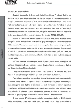 74
Unidade2 Estudos Antropológicos e Políticos
Situação dos negros no Brasil
	 Segundo declaração de Dom José Maria Pires, Negro, Arcebispo Emérito da
Paraíba, no III Seminário Nacional de Estudos de História e Cultura Afro-brasileira e
Indígena, ocorrido em novembro de 2010, em Campina Grande na Paraíba, o povo negro
no Brasil praticamente não contou com a atenção evangelizadora e libertadora da Igreja
Católica, até bem pouco tempo, quando em 1988, promoveu a Campanha da Fraternidade
dedicada ao problema dos negros no Brasil, um gesto, no dizer do Bispo, de eloquente
testemunho de sensibilidade para com a causa dos negros. (PIRES, 2013, 31).
	 Através da Campanha da Fraternidade - CF de 1988, com o tema “A fraternidade e
o negro” e o lema “Ouvi o clamor deste povo” a Igreja não só propõe a comemoração dos
100 anos da Lei Áurea, mas faz um esforço de evangelização à luz da evangélica opção
preferencial pelos pobres, contemplando, no caso, a população negra que, durante quase
400 anos, foi submetida a escravidão, sendo que, mesmo depois da Lei Áurea (1888), foi
mantida marginalizada e discriminada, sofrendo, ainda hoje as consequências daquele
pecado social.
	 A CF de 1988 tem um forte apelo bíblico. O lema “ouvi o clamor deste povo” faz
parte do diálogo entre Deus e Moises a respeito do povo hebreu escravizado no Egito e
por Deus, através de Moisés, libertado.
	 Lendo, especialmente a primeira parte do texto-base da CF, salta-nos aos olhos
flashes da situação do negro no Brasil que ainda se mostram muito atuais.
	 A primeira constatação é que, sendo os negros, como se viu, maioria da população
brasileira; sendo o Brasil o segundo país do mundo em população de origem negra,
superado apenas pela Nigéria, tal população não está distribuída de maneira equitativa
nos diversos segmentos socioeconômicos, nas várias profissões ou em todos os níveis
educacionais, de tal modo que as relações étnico-raciais no Brasil se configuram em
situação de grave injustiça, com diversas práticas racistas e discriminadoras.
	 O texto-base da CF, referindo-se a estudos baseados em dados do IBGE, registra
várias situações em que o negro sofre com o preconceito racial difuso na sociedade e
 