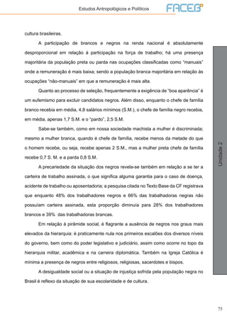 75
Unidade2
Estudos Antropológicos e Políticos
cultura brasileiras.
	 A participação de brancos e negros na renda nacional é absolutamente
desproporcional em relação à participação na força de trabalho; há uma presença
majoritária da população preta ou parda nas ocupações classificadas como “manuais”
onde a remuneração é mais baixa; sendo a população branca majoritária em relação às
ocupações “não-manuais” em que a remuneração é mais alta.
	 Quanto ao processo de seleção, frequentemente a exigência de “boa aparência” é
um eufemismo para excluir candidatos negros. Além disso, enquanto o chefe de família
branco recebia em média, 4,8 salários mínimos (S.M.), o chefe de família negro recebia,
em média, apenas 1,7 S.M. e o “pardo”, 2,5 S.M.
	 Sabe-se também, como em nossa sociedade machista a mulher é discriminada;
mesmo a mulher branca, quando é chefe de família, recebe menos da metade do que
o homem recebe, ou seja, recebe apenas 2 S.M., mas a mulher preta chefe de família
recebe 0,7 S. M. e a parda 0,8 S.M.
	 A precariedade da situação dos negros revela-se também em relação a se ter a
carteira de trabalho assinada, o que significa alguma garantia para o caso de doença,
acidente de trabalho ou aposentadoria; a pesquisa citada no Texto Base da CF registrava
que enquanto 48% dos trabalhadores negros e 66% das trabalhadoras negras não
possuíam carteira assinada, esta proporção diminuía para 28% dos trabalhadores
brancos e 39% das trabalhadoras brancas.
	 Em relação à pirâmide social, é flagrante a ausência de negros nos graus mais
elevados da hierarquia: é praticamente nula nos primeiros escalões dos diversos níveis
do governo, bem como do poder legislativo e judiciário, assim como ocorre no topo da
hierarquia militar, acadêmica e na carreira diplomática. Também na Igreja Católica é
mínima a presença de negros entre religiosos, religiosas, sacerdotes e bispos.
	 A desigualdade social ou a situação de injustiça sofrida pela população negra no
Brasil é reflexo da situação de sua escolaridade e de cultura.
 
