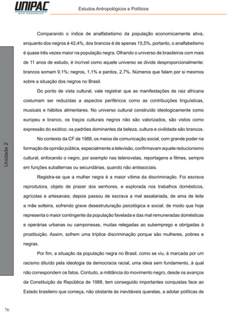 76
Unidade2 Estudos Antropológicos e Políticos
	 Comparando o índice de analfabetismo da população economicamente ativa,
enquanto dos negros é 42,4%, dos brancos é de apenas 15,5%, portanto, o analfabetismo
é quase três vezes maior na população negra. Olhando o universo de brasileiros com mais
de 11 anos de estudo, é incrível como aquele universo se divide desproporcionalmente:
brancos somam 9,1%; negros, 1,1% e pardos, 2,7%. Números que falam por si mesmos
sobre a situação dos negros no Brasil.
	 Do ponto de vista cultural, vale registrar que as manifestações de raiz africana
costumam ser reduzidas a aspectos periféricos como as contribuições linguísticas,
musicais e hábitos alimentares. No universo cultural construído ideologicamente como
europeu e branco, os traços culturais negros não são valorizados, são vistos como
expressão do exótico; os padrões dominantes da beleza, cultura e civilidade são brancos.
	 No contexto da CF de 1988, os meios de comunicação social, com grande poder na
formação da opinião pública, especialmente a televisão, confirmavam aquele reducionismo
cultural, enfocando o negro, por exemplo nas telenovelas, reportagens e filmes, sempre
em funções subalternas ou secundárias, quando não antissociais.
	 Registra-se que a mulher negra é a maior vítima da discriminação. Foi escrava
reprodutora, objeto de prazer dos senhores, e explorada nos trabalhos domésticos,
agrícolas e artesanais; depois passou de escrava a mal assalariada, de ama de leite
a mãe solteira, sofrendo grave desestruturação psicológica e social, de modo que hoje
representa o maior contingente da população favelada e das mal remuneradas domésticas
e operárias urbanas ou camponesas, muitas relegadas ao subemprego e obrigadas à
prostituição. Assim, sofrem uma tríplice discriminação porque são mulheres, pobres e
negras.
	 Por fim, a situação da população negra no Brasil, como se viu, é marcada por um
racismo diluído pela ideologia da democracia racial, uma ideia sem fundamento, à qual
não correspondem os fatos. Contudo, a militância do movimento negro, desde os avanços
da Constituição da República de 1988, tem conseguido importantes conquistas face ao
Estado brasileiro que começa, não obstante às inevitáveis querelas, a adotar políticas de
 