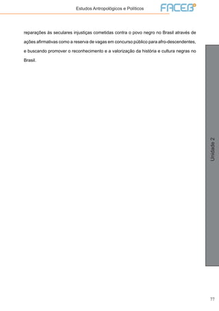 77
Unidade2
Estudos Antropológicos e Políticos
reparações às seculares injustiças cometidas contra o povo negro no Brasil através de
ações afirmativas como a reserva de vagas em concurso público para afro-descendentes,
e buscando promover o reconhecimento e a valorização da história e cultura negras no
Brasil.
 