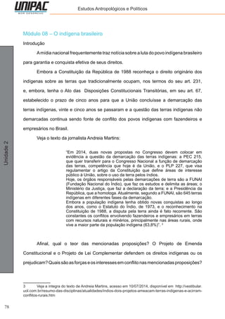 78
Unidade2 Estudos Antropológicos e Políticos
Módulo 08 – O indígena brasileiro
Introdução
	 Amídia nacional frequentemente traz notícia sobre a luta do povo indígena brasileiro
para garantia e conquista efetiva de seus direitos.
	 Embora a Constituição da República de 1988 reconheça o direito originário dos
indígenas sobre as terras que tradicionalmente ocupam, nos termos do seu art. 231,
e, embora, tenha o Ato das Disposições Constitucionais Transitórias, em seu art. 67,
estabelecido o prazo de cinco anos para que a União concluísse a demarcação das
terras indígenas, vinte e cinco anos se passaram e a questão das terras indígenas não
demarcadas continua sendo fonte de conflito dos povos indígenas com fazendeiros e
empresários no Brasil.
	 Veja o texto da jornalista Andreia Martins:
“Em 2014, duas novas propostas no Congresso devem colocar em
evidência a questão da demarcação das terras indígenas: a PEC 215,
que quer transferir para o Congresso Nacional a função de demarcação
das terras, competência que hoje é da União, e o PLP 227, que visa
regulamentar o artigo da Constituição que define áreas de interesse
público à União, sobre o uso da terra pelos índios.
Hoje, os órgãos responsáveis pelas demarcações de terra são a FUNAI
(Fundação Nacional do Índio), que faz os estudos e delimita as áreas; o
Ministério da Justiça, que faz a declaração da terra; e a Presidência da
República, que a homologa. Atualmente, segundo a FUNAI, são 645 terras
indígenas em diferentes fases da demarcação.
Embora a população indígena tenha obtido novas conquistas ao longo
dos anos, como o Estatuto do Índio, de 1973, e o reconhecimento na
Constituição de 1988, a disputa pela terra ainda é fato recorrente. São
constantes os conflitos envolvendo fazendeiros e empresários em terras
com recursos naturais e minérios, principalmente nas áreas rurais, onde
vive a maior parte da população indígena (63,8%)”. 3
	 Afinal, qual o teor das mencionadas proposições? O Projeto de Emenda
Constitucional e o Projeto de Lei Complementar defendem os direitos indígenas ou os
prejudicam?Quaissãoasforçaseosinteressesemconflitonasmencionadasproposições?
3	 Veja a íntegra do texto de Andreia Martins, acesso em 10/07/2014, disponível em http://vestibular.
uol.com.br/resumo-das-disciplinas/atualidades/indios-dois-projetos-ameacam-terras-indigenas-e-acirram-
conflitos-rurais.htm
 