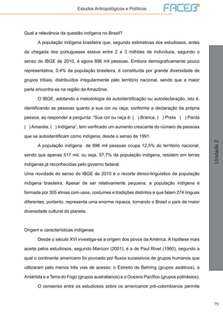 79
Unidade2
Estudos Antropológicos e Políticos
Qual a relevância da questão indígena no Brasil?
	 A população indígena brasileira que, segundo estimativas dos estudiosos, antes
da chegada dos portugueses estava entre 2 e 3 milhões de indivíduos, segundo o
senso do IBGE de 2010, é agora 896 mil pessoas. Embora demograficamente pouco
representativa, 0,4% da população brasileira, é constituída por grande diversidade de
grupos tribais, distribuídos irregularmente pelo território nacional, sendo que a maior
parte encontra-se na região da Amazônia.
	 O IBGE, adotando a metodologia da autoidentificação ou autodeclaração, isto é,
identificando as pessoas quanto a sua cor ou raça, conforme a declaração da própria
pessoa, ao responder a pergunta: “Sua cor ou raça é: ( ) Branca, ( ) Preta ( ) Parda
( ) Amarela, ( ) Indígena”, tem verificado um aumento crescente do número de pessoas
que se autoidentificam como indígena, desde o senso de 1991.
	 A população indígena de 896 mil pessoas ocupa 12,5% do território nacional,
sendo que apenas 517 mil, ou seja, 57,7% da população indígena, residem em terras
indígenas já reconhecidas pelo governo federal.
Uma novidade do senso do IBGE de 2010 é o recorte étnico-linguístico da população
indígena brasileira. Apesar de ser relativamente pequena, a população indígena é
formada por 305 etnias com usos, costumes e tradições distintos e que falam 274 línguas
diferentes, portanto, representa uma enorme riqueza, tornando o Brasil o país de maior
diversidade cultural do planeta.
Origem e características indígenas
	 Desde o século XVI investiga-se a origem dos povos da América. A hipótese mais
aceita pelos estudiosos, segundo Marconi (2001), é a de Paul Rivet (1960), segundo a
qual o continente americano foi povoado por fluxos sucessivos de grupos humanos que
utilizaram pelo menos três vias de acesso: o Estreito de Behring (grupos asiáticos), a
Antártida e a Terra do Fogo (grupos australianos) e o Oceano Pacífico (grupos polinésios).
	 O consenso entre os estudiosos sobre os americanos pré-colombianos permite
 
