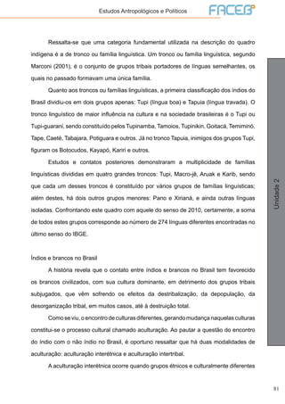 81
Unidade2
Estudos Antropológicos e Políticos
	 Ressalta-se que uma categoria fundamental utilizada na descrição do quadro
indígena é a de tronco ou família linguística. Um tronco ou família linguística, segundo
Marconi (2001), é o conjunto de grupos tribais portadores de línguas semelhantes, os
quais no passado formavam uma única família.
	 Quanto aos troncos ou famílias linguísticas, a primeira classificação dos índios do
Brasil dividiu-os em dois grupos apenas: Tupi (língua boa) e Tapuia (língua travada). O
tronco linguístico de maior influência na cultura e na sociedade brasileiras é o Tupi ou
Tupi-guarani, sendo constituído pelos Tupinamba, Tamoios, Tupinikin, Goitacá, Temiminó,
Tape, Caeté, Tabajara, Potiguara e outros. Já no tronco Tapuia, inimigos dos grupos Tupi,
figuram os Botocudos, Kayapó, Kariri e outros.
	 Estudos e contatos posteriores demonstraram a multiplicidade de famílias
linguísticas divididas em quatro grandes troncos: Tupi, Macro-jê, Aruak e Karib, sendo
que cada um desses troncos é constituído por vários grupos de famílias linguísticas;
além destes, há dois outros grupos menores: Pano e Xirianá, e ainda outras línguas
isoladas. Confrontando este quadro com aquele do senso de 2010, certamente, a soma
de todos estes grupos corresponde ao número de 274 línguas diferentes encontradas no
último senso do IBGE.
Índios e brancos no Brasil
	 A história revela que o contato entre índios e brancos no Brasil tem favorecido
os brancos civilizados, com sua cultura dominante, em detrimento dos grupos tribais
subjugados, que vêm sofrendo os efeitos da destribalização, da depopulação, da
desorganização tribal, em muitos casos, até à destruição total.
	 Comoseviu,oencontrodeculturasdiferentes,gerandomudançanaquelas culturas
constitui-se o processo cultural chamado aculturação. Ao pautar a questão do encontro
do índio com o não índio no Brasil, é oportuno ressaltar que há duas modalidades de
aculturação: aculturação interétnica e aculturação intertribal.
	 A aculturação interétnica ocorre quando grupos étnicos e culturalmente diferentes
 