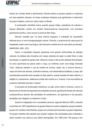 82
Unidade2 Estudos Antropológicos e Políticos
entram em contato direto e permanente, ficando ambos os grupos sujeitos a mudanças
em seus padrões culturais, às vezes mudanças drásticas que significaram o extermínio
do grupo indígena, como em vários casos no Brasil.
	 A aculturação intertribal ocorre quando grupos tribais, portadores de culturas e
línguas diferentes, entram em contato influenciando-se mutuamente, num processo
geralmente pacífico, como ocorre na área do Alto Xingu.
	 Marconi ressalta que “na área cultural xinguana, a interação de sociedades
distintas levou a uma homogeneização cultural. Contudo, a autonomia de cada grupo foi
respeitada, assim como sua língua, não havendo o predomínio de uma sobre as demais”.
(MARCONI, 2001, 237).
	 Assim, a sociedade xinguana apresenta uma grande uniformidade de padrões
culturais. As aldeias são circulares com casas cobertas de sapé; no pátio ficam a casa
das flautas e a gaiola do gavião real; utiliza-se o beiju e não se tem bebidas fermentadas;
há uma supremacia da pesca sobre a caça; as mulheres usam uma tanga chamada
“uluri”, adota-se também o uso de colares de concha, redes, etc; é comum bancos e
vasos em forma de animais; a família é extensa, com descendência bilateral, ou seja, são
considerados parentes tanto aqueles do lado paterno, quanto aqueles do lado materno; a
religião é o xamanismo, celebra-se a festa dos mortos ou o “kuarup” e há uma prática de
comércio intertribal chamata “moitará”.
	 O processo de aculturação interétnica, ou seja, entre índios e brancos, ocorre no
Brasil com as frentes de expansão da sociedade nacional, geralmente frentes de natureza
socioeconômica através das atividades do extrativismo, da agricultura e da pecuária;
atividades que integram ou destroem o índio.
	 Quanto à integração com a sociedade nacional, segundo Marconi (2001), estudos
concluídos em 1957 classificaram os grupos tribais em quatro categorias: grupos isolados,
grupos em contatos intermitentes, grupos em contatos permanentes e grupos integrados.
Os grupos isolados são aqueles que ocupam regiões não alcançadas pela civilização e
assim mantém sua cultura e seu efetivo demográfico. Em 1900 eram 105 grupos e em
 
