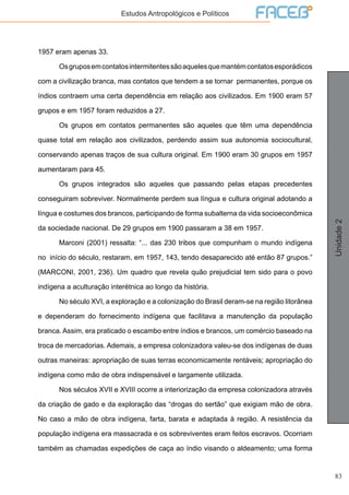 83
Unidade2
Estudos Antropológicos e Políticos
1957 eram apenas 33.
	 Osgruposemcontatosintermitentessãoaquelesquemantémcontatosesporádicos
com a civilização branca, mas contatos que tendem a se tornar permanentes, porque os
índios contraem uma certa dependência em relação aos civilizados. Em 1900 eram 57
grupos e em 1957 foram reduzidos a 27.
	 Os grupos em contatos permanentes são aqueles que têm uma dependência
quase total em relação aos civilizados, perdendo assim sua autonomia sociocultural,
conservando apenas traços de sua cultura original. Em 1900 eram 30 grupos em 1957
aumentaram para 45.
	 Os grupos integrados são aqueles que passando pelas etapas precedentes
conseguiram sobreviver. Normalmente perdem sua língua e cultura original adotando a
língua e costumes dos brancos, participando de forma subalterna da vida socioeconômica
da sociedade nacional. De 29 grupos em 1900 passaram a 38 em 1957.
	 Marconi (2001) ressalta: “... das 230 tribos que compunham o mundo indígena
no início do século, restaram, em 1957, 143, tendo desaparecido até então 87 grupos.”
(MARCONI, 2001, 236). Um quadro que revela quão prejudicial tem sido para o povo
indígena a aculturação interétnica ao longo da história.
	 No século XVI, a exploração e a colonização do Brasil deram-se na região litorânea
e dependeram do fornecimento indígena que facilitava a manutenção da população
branca. Assim, era praticado o escambo entre índios e brancos, um comércio baseado na
troca de mercadorias. Ademais, a empresa colonizadora valeu-se dos indígenas de duas
outras maneiras: apropriação de suas terras economicamente rentáveis; apropriação do
indígena como mão de obra indispensável e largamente utilizada.
	 Nos séculos XVII e XVIII ocorre a interiorização da empresa colonizadora através
da criação de gado e da exploração das “drogas do sertão” que exigiam mão de obra.
No caso a mão de obra indígena, farta, barata e adaptada à região. A resistência da
população indígena era massacrada e os sobreviventes eram feitos escravos. Ocorriam
também as chamadas expedições de caça ao índio visando o aldeamento; uma forma
 