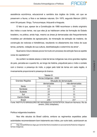85
Unidade2
Estudos Antropológicos e Políticos
assistência econômica, educacional e sanitária dos órgãos da União, em que se
preservem a fauna, a flora e as belezas naturais. Em 1975, segundo Marconi (2001)
eram 04 parques: Xingu, Tumucumaque, Aripuanã e Araguaia.
	 O fato é que, apesar de a Constituição de 1988 reconhecer o direito originário
dos índios a suas terras, vez que eles já as habitavam antes da formação do Estado
brasileiro, na prática, ainda hoje, mesmo as áreas já demarcadas são frequentemente
invadidas por atividades da agropecuária, da mineração da extração de madeira, da
construção de rodovias e hidrelétricas, resultando no afastamento dos índios de suas
terras, portanto, violação de sua cultura, destribalização e extermínio da etnia4
.
	 Qual será o futuro desses povos há muito em processo de extinção face ao apetite
voraz do capitalismo?
	 Ao conferir na tabela abaixo o total de terras indígenas nas cinco grandes regiões
do país, percebe-se o quanto foi, ao longo da história, prejudicial para o índio o contato
com o branco: a presença do índio, a julgar pelo total de terras em cada região, é
inversamente proporcional à presença do branco.
Tabela 01
Terras Indígenas - 2000
Grandes Regiões Situação de demarcação
demarcadas não-demarcadas
Norte 175 131
Nordeste 42 25
Sudeste 23 5
Sul 28 33
Centro-Oeste 31 13
Brasil 299 207
Fonte: INSTITUTO BRASILEIRO DE GEOGRAFIA E ESTATÍSTICA. Brasil em Números. Rio de
Janeiro, 2002 (Adaptado).
Política indigenista brasileira
	 Nos três séculos do Brasil colônia, embora os regimentos expedidos pelas
autoridades recomendassem bom tratamento aos índios, por outro lado, autorizavam as
4	http://brasil500anos.ibge.gov.br/en/territorio-brasileiro-e-povoamento/historia-indigena/
terras-indigenas
 