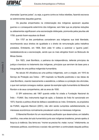 86
Unidade2 Estudos Antropológicos e Políticos
chamadas “guerras justas”, ou seja, a guerra contra os índios rebeldes, fazendo escravos
os sobreviventes daquelas guerras.
	 Os jesuítas empenhados na cristianização dos indígenas apoiavam aquelas
guerras e o consequente extermínio dos indígenas; sem falar que as próprias reduções
ou aldeamentos significavam uma escravização disfarçada, promovida pelos jesuítas até
1759, quando foram expulsos do Brasil.
	 Em 1757 as leis pombalinas concederam aos indígenas sua total liberdade,
reconhecendo seus direitos de igualdade e o direito de remuneração pelos trabalhos
prestados. Entretanto, em 1808, Dom João VI voltou a autorizar a “guerra justa”,
restabelecendo-se a escravização, sendo que os mais atingidos foram os Botocudo de
Minas Gerais.
	 Em 1823, José Bonifácio, o patriarca da independência, defende princípios de
justiça e brandura no tratamento dos indígenas, princípios que serviram de base para a
inauguração de uma política indigenista humanitária.
	 No século XX oficializou-se uma política indigenista, com a criação, em 1910 do
Serviço de Proteção aos Índios – SPI inspirado na filosofia positivista e nas ideias de
José Bonifácio, visando basicamente a assistência, a defesa e a proteção dos silvícolas,
o que nem sempre conseguiu realizar, apesar da exemplar ação humanitária do Marechal
Rondon e de seus companheiros, até os anos de 1930.
	 O SPI sobreviveu até 1967 quando então foi criada a Fundação Nacional do
Índio – FUNAI. Seu instrumento legal de ação, o Estatuto do Índio foi sancionado em
1973, fixando a política oficial de defesa e assistência ao índio. Entretanto, os propósitos
da FUNAI, segundo Marconi (2001), não vêm sendo cumpridos satisfatoriamente, os
interesses econômicos normalmente prevalecem sobre os interesses indígenas.
	 O Marechal Rondom foi um reconhecido pacificador que desenvolveu um trabalho
científico, mas antes de tudo humanístico junto aos indígenas brasileiros; jamais apelou à
força ou à violência. Seu lema era: “morrer se preciso for, matar, nunca.” Infelizmente, os
interesses políticos, econômicos e sociais não permitem a continuidade daquela política;
 