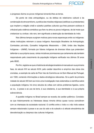 87
Unidade2
Estudos Antropológicos e Políticos
o progresso dizima os povos indígenas tomando-lhes as terras.
	 Do ponto de vista antropológico, ou da defesa do relativismo cultural e da
condenação do etnocentrismo, a prática das missões religiosas (católicas ou protestantes)
que impõem a religião cristã e substitui padrões culturais que lhes parecem exóticos é
criticável pela violência simbólica que fere na alma os povos indígenas, de tal modo que
cristianizar ou civilizar, não raro, tem significado a destruição da identidade do índio.
	 Nos últimos tempos surgiram motivos para novas esperanças entre os indígenas:
várias instituições retomam a causa indígena: Associação Brasileira de Antropologia;
Comissões pró-índio, Conselho Indigenista Missionário – CIMI; União das Nações
Indígenas – UNIND, formada por líderes indígenas de diversas tribos que pretendem
defender a sua própria causa, várias iniciativas promissoras que certamente são também
responsáveis pelo crescimento da população indígena verificada nos últimos 30 anos
pelo IBGE.
	 Por fim, registra-se que a história da etnologia brasileira é marcada em sua primeira
fase, do século XVI ao século XVIII, pelo caráter descritivo e empírico das obras dos
cronistas, a exemplo da carta de Pero Vaz de Caminha ao rei Dom Manuel de Portugal,
em 1500, contendo informações e dados etnológicos relevantes. Só a partir da primeira
metade do século XIX tem-se início uma investigação mais sistemática e científica sobre
a população indígena, há cinco séculos às voltas com sérios problemas ligados, como
se viu, à posse e ao uso da terra, à sua cidadania, à sua identidade e à sua própria
sobrevivência.
	 A questão indígena no Brasil sempre se revestiu de caráter polêmico. Constata-
se que historicamente os interesses dessa minoria étnica quase nunca coincidiram
com os interesses da sociedade nacional. O conflito entre o índio e o não índio esteve
sempre relacionado à posse e ao uso do solo e do subsolo e à atitude etnocêntrica de
desvalorização ou desprezo das culturas indígenas.
 