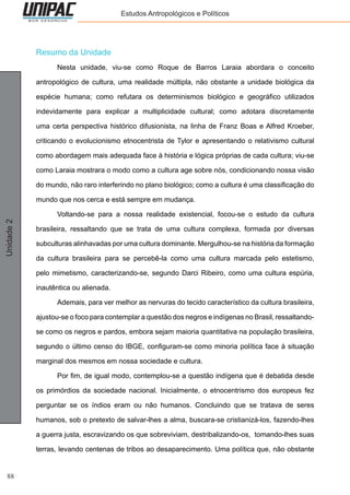 88
Unidade2 Estudos Antropológicos e Políticos
Resumo da Unidade
	 Nesta unidade, viu-se como Roque de Barros Laraia abordara o conceito
antropológico de cultura, uma realidade múltipla, não obstante a unidade biológica da
espécie humana; como refutara os determinismos biológico e geográfico utilizados
indevidamente para explicar a multiplicidade cultural; como adotara discretamente
uma certa perspectiva histórico difusionista, na linha de Franz Boas e Alfred Kroeber,
criticando o evolucionismo etnocentrista de Tylor e apresentando o relativismo cultural
como abordagem mais adequada face à história e lógica próprias de cada cultura; viu-se
como Laraia mostrara o modo como a cultura age sobre nós, condicionando nossa visão
do mundo, não raro interferindo no plano biológico; como a cultura é uma classificação do
mundo que nos cerca e está sempre em mudança.
	 Voltando-se para a nossa realidade existencial, focou-se o estudo da cultura
brasileira, ressaltando que se trata de uma cultura complexa, formada por diversas
subculturas alinhavadas por uma cultura dominante. Mergulhou-se na história da formação
da cultura brasileira para se percebê-la como uma cultura marcada pelo estetismo,
pelo mimetismo, caracterizando-se, segundo Darci Ribeiro, como uma cultura espúria,
inautêntica ou alienada.
	 Ademais, para ver melhor as nervuras do tecido característico da cultura brasileira,
ajustou-se o foco para contemplar a questão dos negros e indígenas no Brasil, ressaltando-
se como os negros e pardos, embora sejam maioria quantitativa na população brasileira,
segundo o último censo do IBGE, configuram-se como minoria política face à situação
marginal dos mesmos em nossa sociedade e cultura.
	 Por fim, de igual modo, contemplou-se a questão indígena que é debatida desde
os primórdios da sociedade nacional. Inicialmente, o etnocentrismo dos europeus fez
perguntar se os índios eram ou não humanos. Concluindo que se tratava de seres
humanos, sob o pretexto de salvar-lhes a alma, buscara-se cristianizá-los, fazendo-lhes
a guerra justa, escravizando os que sobreviviam, destribalizando-os, tomando-lhes suas
terras, levando centenas de tribos ao desaparecimento. Uma política que, não obstante
 