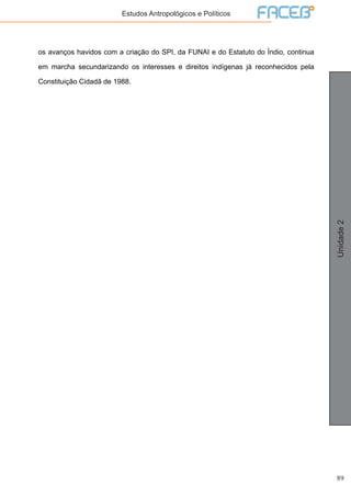 89
Unidade2
Estudos Antropológicos e Políticos
os avanços havidos com a criação do SPI, da FUNAI e do Estatuto do Índio, continua
em marcha secundarizando os interesses e direitos indígenas já reconhecidos pela
Constituição Cidadã de 1988.
 