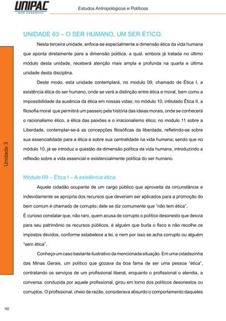 90
Unidade3 Estudos Antropológicos e Políticos
UNIDADE 03 – O SER HUMANO, UM SER ÉTICO.
	 Nesta terceira unidade, enfoca-se especialmente a dimensão ética da vida humana
que aponta diretamente para a dimensão política, a qual, embora já tratada no último
módulo desta unidade, receberá atenção mais ampla e profunda na quarta e última
unidade desta disciplina.
	 Deste modo, esta unidade contemplará, no modulo 09, chamado de Ética I, a
existência ética do ser humano, onde se verá a distinção entre ética e moral, bem como a
impossibilidade da ausência da ética em nossas vidas; no módulo 10, intitulado Ética II, a
filosofia moral que permitirá um passeio pela história das ideias morais, onde se conhecerá
o racionalismo ético, a ética das paixões e o irracionalismo ético; no modulo 11 sobre a
Liberdade, contemplar-se-á as concepções filosóficas da liberdade, refletindo-se sobre
sua essencialidade para a ética e sobre sua centralidade na vida humana; sendo que no
módulo 10, já se introduz a questão da dimensão política da vida humana, introduzindo a
reflexão sobre a vida essencial e existencialmente política do ser humano.
Módulo 09 – Ética I – A existência ética
	 Aquele cidadão ocupante de um cargo público que aproveita da circunstância e
indevidamente se apropria dos recursos que deveriam ser aplicados para a promoção do
bem comum é chamado de corrupto; dele se diz comumente que “não tem ética”.
É curioso constatar que, não raro, quem acusa de corrupto o político desonesto que desvia
para seu patrimônio os recursos públicos, é alguém que burla o fisco e não recolhe os
impostos devidos, conforme estabelece a lei, e nem por isso se acha corrupto ou alguém
“sem ética”.
	 Conheço um caso bastante ilustrativo da mencionada situação. Em uma cidadezinha
das Minas Gerais, um político que gozava da boa fama de ser uma pessoa “ética”,
contratando os serviços de um profissional liberal, enquanto o profissional o atendia, a
conversa, conduzida por aquele profissional, girou em torno dos políticos desonestos ou
corruptos. O profissional, cheio de razão, considerava absurdo o comportamento daqueles
 