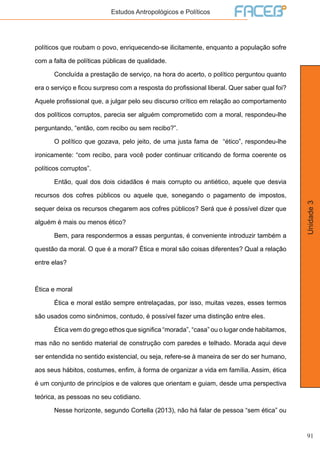 91
Unidade3
Estudos Antropológicos e Políticos
políticos que roubam o povo, enriquecendo-se ilicitamente, enquanto a população sofre
com a falta de políticas públicas de qualidade.
	 Concluída a prestação de serviço, na hora do acerto, o político perguntou quanto
era o serviço e ficou surpreso com a resposta do profissional liberal. Quer saber qual foi?
Aquele profissional que, a julgar pelo seu discurso crítico em relação ao comportamento
dos políticos corruptos, parecia ser alguém comprometido com a moral, respondeu-lhe
perguntando, “então, com recibo ou sem recibo?”.
	 O político que gozava, pelo jeito, de uma justa fama de “ético”, respondeu-lhe
ironicamente: “com recibo, para você poder continuar criticando de forma coerente os
políticos corruptos”.
	 Então, qual dos dois cidadãos é mais corrupto ou antiético, aquele que desvia
recursos dos cofres públicos ou aquele que, sonegando o pagamento de impostos,
sequer deixa os recursos chegarem aos cofres públicos? Será que é possível dizer que
alguém é mais ou menos ético?
	 Bem, para respondermos a essas perguntas, é conveniente introduzir também a
questão da moral. O que é a moral? Ética e moral são coisas diferentes? Qual a relação
entre elas?
Ética e moral
	 Ética e moral estão sempre entrelaçadas, por isso, muitas vezes, esses termos
são usados como sinônimos, contudo, é possível fazer uma distinção entre eles.
	 Ética vem do grego ethos que significa “morada”, “casa” ou o lugar onde habitamos,
mas não no sentido material de construção com paredes e telhado. Morada aqui deve
ser entendida no sentido existencial, ou seja, refere-se à maneira de ser do ser humano,
aos seus hábitos, costumes, enfim, à forma de organizar a vida em família. Assim, ética
é um conjunto de princípios e de valores que orientam e guiam, desde uma perspectiva
teórica, as pessoas no seu cotidiano.
	 Nesse horizonte, segundo Cortella (2013), não há falar de pessoa “sem ética” ou
 